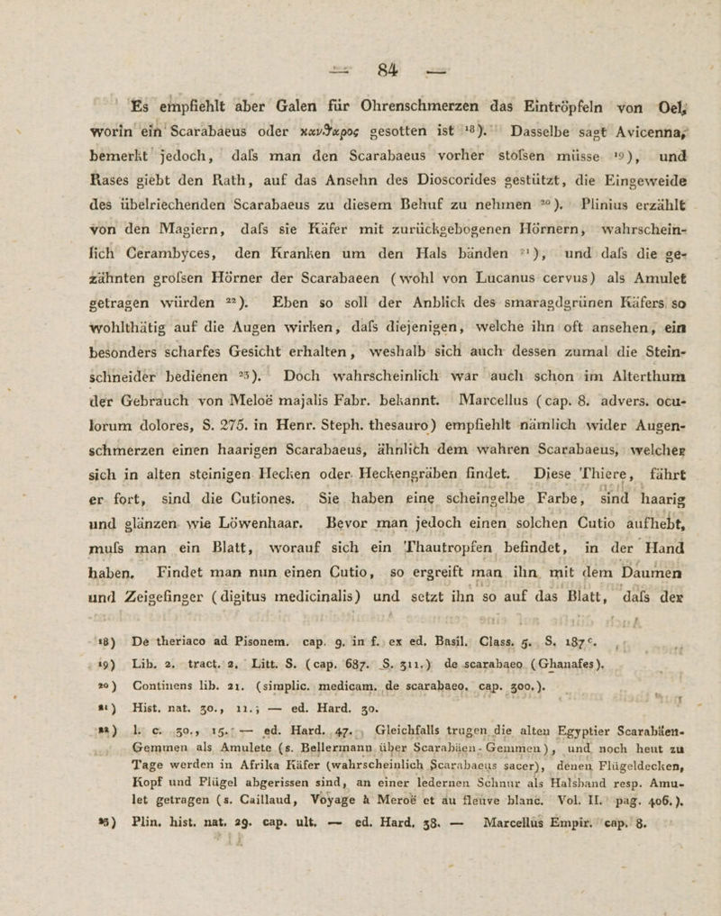 Es empfiehlt aber Galen für Ohrenschmerzen das Eintröpfeln von Oel; worin ein Scarabaeus oder av Sapos gesotten ist 8). Dasselbe sagt Avicenna, bemerkt jedoch, dals man den Scarabaeus vorher stölsen müsse. '9), und Rases giebt den Rath, auf das Ansehn des Dioscorides gestützt, die Eingeweide des übelriechernden Scarabaeus zu diesem Behuf zu nehmen °). Plinius erzählt von den Magiern, dafs sie Käfer mit zurückgebogenen Hörnern, wahrschein- lich Cerambyces, den Kranken um den Hals bänden °'), und dals die ge- zähnten grofsen Hörner der Scarabaeen (wohl von Lucanus cervus) als Amulet getragen würden ®). Eben so soll der Anblick des smaragdgrünen Räfers: so wohlthätig auf die Augen wirken, dafs diejenigen, welche ihn oft ansehen, ein besonders scharfes Gesicht erhalten, weshalb sich auch dessen zumal die Stein- schneider bedienen °5). Doch wahrscheinlich war auch schon im Alterthum der Gebrauch von Melo&amp; majalis Fabr. bekannt. Marcellus (cap. 8. advers. ocu- lorum dolores, $. 275. in Henr. Steph. thesauro) empfiehlt nämlich ‚wider Augen- schmerzen einen haarıgen Scarabaeus, ähnlich dem wahren Scarabaeus, welcher sich in alten steinigen. Hecken oder. Heckengräben findet. Diese rt, _ fährt er fort, sind die Cutiones. Sie. haben eine scheingelhe Farbe, sind haarig und glänzen. wie Löwenhaar, Bevor man jedoch einen solchen Cutio aufhebt, muls man ein Blatt, worauf sich ein Thautropfen. befindet, in der Hand Labse. Findet man nun einen Cutio, so ergreift man. ilhın. mit dem Daumen und ASISFÄnGEr ( digitus medicinalis) und setzt ihn so auf das Blatt, dals der 18) De theriaco ad Pisonem. cap. 9. in f.rex ed. Basil. AR 5.4.9, 187°. 19) Lib. 2. tract. 2, Litt. $. (cap. 687. S. 311.) de .scarabaeo (Ghanafes). 2°) Continens lib. 2ı. (simplic. medicam. de scarabaeo, cap. 300.). : { w 93 Er : aı) Hist. nat. 30., ı1.; — ed. Hard. 30. ®) lc. ,30., 15.7— ed. Hard. 47.., Gleichfalls trugen die alten Egyptier Scarabäen- Gemmen als Amulete (s. Bellermann über Scarabäen- Gemmen),. und, noch heut zu Tage werden in Afrika Käfer (wahrscheinlich Scarahaeus sacer), denen Flügeldecken, Kopf und Flügel abgerissen sind, an einer ledernen Schnur als Halsband resp. Amu- let getragen (s. Caillaud, Voyage A Mero&amp; et au fleuve blanc. Vol. IL pag. 406.).