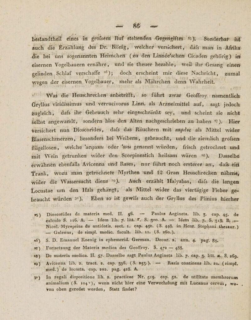 bestandtheil eines’ in grolserm Ruf stehenden ‚Gesensiftes: 25); Somdlerbar se auch die Erzählung des Dr. König, welcher: versichert,’ dals man in Afrika die bei üns sögenannten Heimchen (zu 'den Linnde’schen Cicaden gehörig) im eisernen Vogelbauern ernähre, und sie theuer bezahle, weil ihr Gesang einen gelinden ‚Schlaf verschaffe ); doch erscheint mir diese Nachricht, zumal wegen der eisernen Vogelbauer, mehr als Mährchen denn Wahrheit. xt Was die Heuschrecken anbetrifft, so‘ führt ‘zwar Geoffroy. : namentlich Gryllus viridissimus und verrucivorus Linn. als Arzneimittel auf, sagt jedoch Jelbst angewandt, sondern blos den Alten nachgeschrieben zw 'haben 7). Hier versichert nun 'Dioscorides, dafs das Räuchern . mit «rpidsg als Mittel wider Blasenschmetzen, besonders bei Weibern, gebraucht, und die ziemlich grofsen _ flügellosen, welche 'zoıpandı oder '6voi genannt würden, frisch getrocknet und mit Wein getrunken wider den: Scorpionstich heilsam wären *®). Dasselbe erwähnen ebenfälls Avicenna und Rases, 'nur’führt‘noch ersterer an, daß:eiti Trank, wozu man getrocknete Myrthen ’und 12 Gran Heuschrecken nähme, wider die Wassersucht diene 9). '' Auch: erzählt Halyabas,'dals: die langen [.ocustae um den Haäls gehängt, als Mittel wider das viertägige Fieber ge- braucht würden 3%). Eben so’ ist gewils auch der Grylius des Plinius hierher #5) Dioscotides de materia med. II. 56. — Paulus Aegineta. lib. 3. cap. 45. de ealeulo $. 116. Aa — Idem lib: 7. litt, 7. S300.,A.'—. Idem ib. 7.1% zı% Bis Nicol. Myrepsius.de antidotis. sect. 1. cap: 430. (S. 448. in. Henr. Stephani.thesaur. ) — Galenus, de simpl. medic. facult. lib. ı1. (S. 260..). »6) $S. D. Emanuel Koenig in ephemerid. German, Decur. 2. ann. 4. 'pag. 84. ' »7) Fortsetzung der Materia medica des Geoffroy. 3. 472 — 488. | 23) De materia medica. II. 57. Dasselbe sagt Paulus Auginstä lib. 7. cap. 3. litt, &. s. 269. ») Avicenna lib. 2. tract. 2. cap. 396. (S: 253:), — . Rasis continens lib.: 21, ( simpl. med.) de locusta. cap. 202. pag. 428. A. | 30) In regali dispositione lib. 2. practicae Nr. 519. cap. 52. de utilitate membrorum animalium ($. ı04Y), wenn nicht hier eine Verwechslung mit Lucanus cervus, wo- von oben geredet worden, Statt findet?