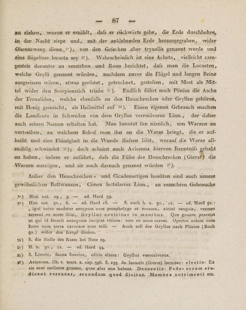 | -— 97 — zu ziehen, woyon er erzählt, ‚dals ‚er rückwärts gehe, die Erde durchbohre, in der Nacht zirpe und, mit:.der ‚anklebenden Erde herausgesraben, wider Ohrenzwang. diene, 5’); von .den ‚Griechen aber tryxallis genannt werde und eine flügellose locusta sey 3”). Wahrscheinlich ist eine Acheta, vielleicht cam- pestris darunter zu verstehen ‚und Rases berichtet, .dals man die Locusten, welche 'Grylli genannt würden, nachdem zuvor die Flügel und langen Beine ausgerissen wären, ‚etwas geröstet, getrocknet, gestolsen, mit Most als Mit- tel wider den Scorpionstich trinke 3). Endlich führt noch Plinius die Asche der Troxaliden, welche ebenfalls zu den Heuschrecken oder Gryllen gehören, mit Honig gemischt, als Heilmittel auf 5%). Einen eigenen Gebrauch machen die Landleute in Schweden von dem Gryllus verrucivorus Linn., der daher auch seinen Namen erhalten hat. Man benutzt ihn namlich, um Warzen zu vertreiben, zu welchem Behuf man ihn an die WVarze bringt, die ‚er auf- beifst und eine Flüssiskeit in die Wunde flielsen läfst, worauf die Warze all- mählig. schwindet 35);: doch ‚scheint auch Avicenna hiervon Renntnils | ehabt -zu haben, indem er anführt, dafs die Fülse der Heuschrecken ( Gierat) die - »WYarzen auszögen, und sie auch darnach genannt würden 5°). Aufser den Heuschrecken - und Cicadenartigen Insekten sind auch unsere “sewöhnlichen Bettwanzen, Cimex lectularius Linn., zu manchem. Gebrauche 5:) Hist. nat. 29.,, 5..— ed. Hard 39. 32) Hist. nat. 30., 6. — ed. Hard 16. — -$. auch h.n. 30., ı2. — ed. Hard 32:: ' „igni sacro medetur aesypum cum pompholyge et rosaceo, ricini sanguis, vermes terreni ‚ex aceto ılliti, Gryllus contritus in manibus._ Quo genere, praestat ut qui id fecerit antequam incipiat vitium: toto eo anno careat. ÜOportet autem cum ferro cum terra cavernae suae toll. — Auch soll der Grylius nach Plinius (Buch 30.) wider den Kropf dienen. N Er, 3) S. die Stelle des Rases bei Note 2g. A) Im 30,212, — ER f , 35) $. Linnee, fauna Suecica, editio altera: Gryllus. verrucivorus. 56) Avicenna. lib. 2. tract. 2..cap. 396. S.,243. de.locustis (Gierat) locustae: electio: Ex eis sunt meliores grossae, quae alas non habent. Decoratio: Pedes eorum era- dicant verrucas, secundum «quod dicitur. Membra nutrimenti etc,