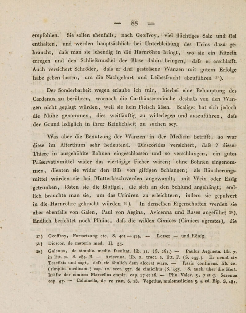 i empfohlen. Sie sollen ebenfalls, nach Geoffroy, ‘viel flüchtiges Salz und Oel enthalten, und werden hauptsächlich bei Unterbleibung des Urins dazu ge- braucht, dafs man sie lebendig in die Harnröhre ‘bringt, wo sie ein Kitzeln erresen und den Schliefsmuskel der Blase dahin. bringen,‘ dafs er erschlafft. Auch versichert Schröder, dals er drei gestolsene Wanzen mit sutem Erfolge habe geben lassen, um die Nachgeburt und Leibesfrucht abzuführen 37). Der Sonderbarkeit wegen erlaube ich mir, hierbei eine Behauptung des Cardanus zu berühren, wornach die Carthäusermönche deshalb von den Wan- zen nicht geplagt würden, weil sie kein Fleisch älsen. Scaliger hat sich jedoch die Mühe genommen, dies weitlauftig zu widerlegen und auszuführen, dafs der Grund lediglich in ihrer Reinlichkeit zu suchen sey. Was aber die Benutzung der Wanzen in der Medicin betrifft, so war diese im Alterthum sehr bedeutend. Dioscorides versichert, dals 7 dieser Thiere in ausgehöhlte Bohnen eingeschlossen und’ so verschlungen, ein gutes Präservativmittel wider das viertägige Fieber wären; ohne Bohnen eingenom- men, dienten sie wider den Bils von giftigen Schlangen; als Räucherungs- mittel würden sie bei Mutterbeschwerden angewandt; mit Wein oder Essig getrunken, lösten sie die Blutigel, die sich an den Schlund angehängt; end- lich brauchte man sie, um das Uriniren zu erleichtern, indem sie gepulvert in die-Harnröhre gebracht würden 35%). In denselben Eigenschaften werden sie aber ebenfalls von Galen, Paul von Aegina, Avicenna und Rases angeführt 3), Endlich berichtet noch Plinius, dafs die wilden Cimices (Cimices agrestes), die 37) Geoffroy, Fortsetzung etc. $. 401 —414. — _Lesser — und König. 38) Dioscor. de materia med. II. 33. 39) Galenus, de simplic. medic. facultat. lib. 11. ($. 261.) — Paulus Aegineta. lih, 7. in litt. #. S. 284. B. — Avicenna. lib, 2. tract. 2. litt. F. (S. 235.). Er nennt sie Tesefisis und sagt, dafs sie ähnlich dem alcorat wäre. — KRasis continens. lib. 22. (simplic. medicam.) cap. ı2. sect. 537. de cimicibus (S. 453. S$. auch über die Heil- kräfte der cimices Marcellus empir. cap. ı7 et26. — Plin. Valer. 3, z7etg. Serenue cap. 57. — Columella, de re rust, 6. ı8. Vegetius, mulomedicina 3. 4. ed. Bip, $, 181.