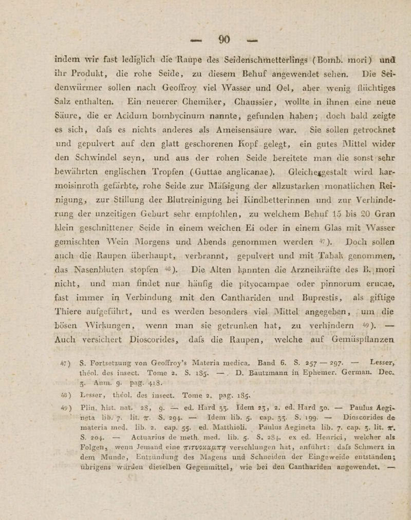FE : ı indem wir fast lediglich die Raupe des Seidenschmetterlings (Bomb. mori) und ihr Produkt, die rohe Seide, zu diesem Behuf angewendet sehen. Die Sei- denwürmer sollen nach Geoffroy viel Wasser und Oel, aber wenig flüchtiges Salz enthalten. Ein neuerer Chemiker, Chaussier, wollte in ihnen eine neue Säure, die er Acidum bombycinum nannte, gefunden haben; doch bald zeigte es sich, dals es nichts anderes als Ameisensäure war. Sie sollen getrocknet und gepulvert auf den glatt geschorenen Kopf gelest, ein gutes Mittel wider den Schwindel seyn, und aus der rohen Seide bereitete man die sonst sehr bewährten englischen Tropfen (.Guttae anglicanae). Gleicheggestalt wird kar- moisinroth gefärbte, rohe Seide zur Mälsigung der allzustarken monatlichen Rei- nigung, zur Stillung der Blutreinigung bei Kindbetterinnen und zur Verhinde- rung der unzeitigen Geburt sehr empfohlen, zu welchem Behuf 15 bis 20 Gran klein geschnittener Seide in einem weichen Ei oder in einem Glas mit Wasser gemischten \WVein Morgens und Abends genommen werden %). Doch sollen auch die Raupen überhaupt, verbrannt, gepulvert und mit Tabak genommen, ° das Nasenbluten stopfen %). Die Alten kannten die Arzneikräfte des B.,mori nicht, und man findet nur häufig die pityocampae oder pinnorum erucae, fast immer in Verbindung mit den Canthariden und Buprestis, als giftige Thiere aufgeführt, und es werden besonders. viel Mittel angegeben, um die bösen Wirkungen, wenn man sie setrunken hatır zu verhindern mW) — Auch versichert Dioscorides, dals die Raupen, welche auf Gemüspflanzen 47) $S. Fortsetzung von Geoffroy’s Materia medica. Band 6. S. 257 — 297. — Lesser, theol. des insect. Tome 2, $. 185. —, D. Bautzmann in Ephemer. German. Dec. 3. Anm. 9. pa@. 418. 48) Lesser, theol. des insect. Tome 2, pag. 185. 49) Plin, hist. nat. 28, 9. — ed. Hard 33, Idem 23, 2. ed. Hard z0. — Paulus Aegi- neta lib!7. hit. #. S, 29. — Idenr lb. 5. cap. 33. $. ı99, — Dioscorides de materia med. lib. 2. cap. 55. ed..Matthioli. _ Paulus Aegineta lih. 7. cap. 3. lit. . S. 204. — Actuarius de meth. med. lib. 5. $S. 234. - ex ed. Henrici, welcher als Folgen, wenn Jemand eine wirvoxzumn verschlungen hat, anführt: dals Schmerz in dem Munde, Entzündung des Magens und Schneiden der Eingeweide entständen; übrigens würden dieselben Gegenmittel, wie bei den Ganthariden angewendet. —