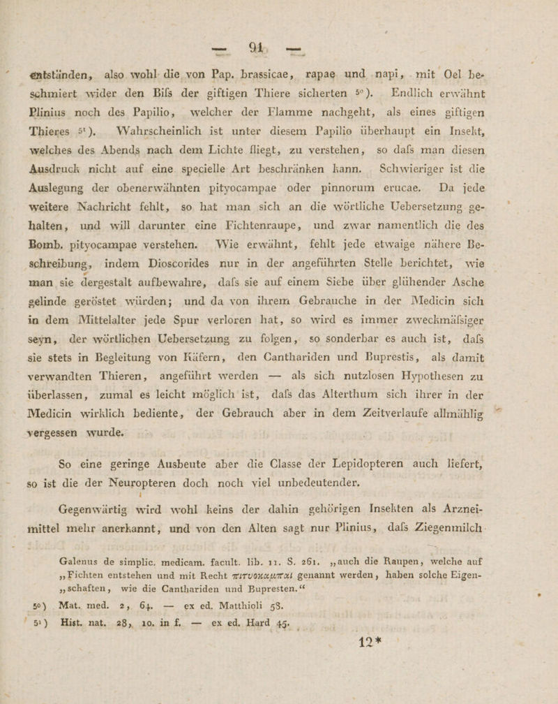 ee An ns » u er entständen, also wohl: die. von Pap. brassicae, rapae, und .napi, mit Oel be schmiert wider den Bils der eiftigen Thiere sicherten 5°). . Endlich erwähnt Plinius noch des Papilio, welcher der Flamme nachgeht, als eines giftigen Thieres 5). _WVahrscheinlich ist unter diesem Papilio überhaupt ein Insekt, welches des Abends nach dem Lichte fliegt, zu verstehen, so dals man diesen Ausdruck nicht auf eine. specielle Art beschränken kann. Schwieriger ist die weitere Nachricht fehlt, so, hat man sich an die wörtliche Uebersetzung ge- halten, und will darunter eine Fichtenraupe, und zwar namentlich die des Bomb. pityocampae verstehen. Wie erwähnt, fehlt jede etwaige nähere Be- schreibung, indem Dioscorides nur in der angeführten Stelle berichtet, wie man sie dersestalt aufbewahre, dafs sie auf einem Siebe über glühender Asche selinde geröstet würden; und da von ihrem Gebrauche in der Medicin sich in dem Mittelalter jede Spur verloren hat, so wird es immer zweckmälsiger seyn, der wörtlichen Uebersetzung zu folgen, so sonderbar es auch ist, dals sie stets in Begleitung von Käfern, den Canthariden und Buprestis, als damit verwandten Thieren, angeführt werden — als sich nutzlosen Hypothesen zu überlassen, zumal es leicht möglich ist, dafs das Alterthum sich ihrer in der Medicin wirklich bediente, der Gebrauch aber in dem Zeitverlaufe allmählig vergessen wurde. So eine geringe Ausbeute aber die Classe der Lepidopteren auch liefert, so ist die der Neuropteren doch noch viel unbedeutender., ) Gegenwärtig wird wohl keins der dahin gehörigen Insekten als Arznei- Galenus de simplic, medicam. facult. lib. ı1. $. 261. „auch die Raupen, welche auf „Fichten entstehen und mit Recht irvonzurxi genannt werden, haben solche Eigen- „schaften, wie die Canthariden und Bupresten. ‘“ ; 51) Hist. nat. 28, 10. inf, — ex ed. Hard 45. 19% ee