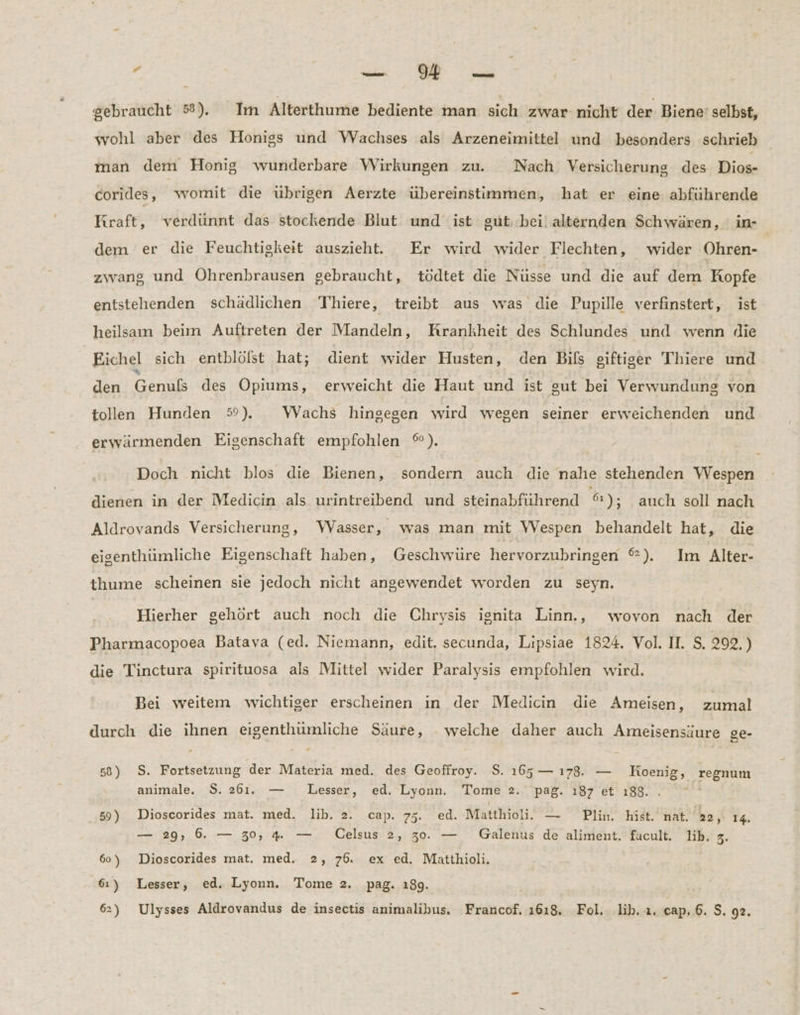 z er gebraucht ®). Im Alterthume bediente man sich zwar- nicht der Biene’ selbst, wohl aber des Honigs und Wachses als Arzeneimittel und besonders schrieb man dem Honig wunderbare Wirkungen zu. Nach Versicherung des Dios- corides, womit die übrigen Aerzte übereinstimmen, hat er eine abführende Kraft, verdünnt das stockende Blut und ist gut; bei! alternden Schwären, in- dem er die Feuchtigkeit auszieht. Er wird wider Flechten, wider Ohren- zwang und Öhrenbrausen gebraucht, tödtet die Nüsse und die auf dem Kopfe entstehenden schädlichen Thiere, treibt aus was die Pupille verfinstert, ist heilsam beim Auftreten der Mandeln, Krankheit des Schlundes und wenn die Eichel sich entblöfst hat; dient wider Husten, den Bils siftiger Thiere und den Enge des Opiums, erweicht die Haut und ist sut bei Verwundung von tollen Hunden 5%). WVachs hingegen wird wegen seiner erweichenden und erwärmenden Eigenschaft empfohlen %). Doch nicht blos die Bienen, sondern auch die nahe stehenden Wespen dienen in der Medicin als urintreibend und steinabführend 6); auch soll nach Aldrovands Versicherung, Wasser, was man mit Wespen behandelt hat, die eisenthümliche Eigenschaft haben, Geschwüre hervorzubringen ®). Im Alter- thume scheinen sie jedoch nicht angewendet worden zu seyn. Hierher gehört auch noch die Chrysis ignita Linn., wovon nach der Pharmacopoea Bataya (ed. Niemann, edit. secunda, Lipsiae 1824. Vol. II. S, 292, ) die Tinctura spirituosa als Mittel wider Paralysis empfohlen wird. Bei weitem wichtiger erscheinen ın der Medicin die Ameisen, zumal durch die ihnen eigenthumliche Säure, . welche daher auch Ameisensäure ge- 58) S. Fortsetzung der Materia med. des Geoffroy. $. 165— ı78. — Koenig, regnum animale. S. 261. — Lesser, ed. Lyonn. Tome 2. pag. 187 et ı88.. 59) Dioscorides mat. med. lib. 2. cap. 75. ed. Matthioli. — Plin. hist. nat. 22, 14. — 29, 6. — 30, % — Celsus 2, 30. — Galenus de aliment. facult. lib. 3. 60) Dioscorides mat. med. 2, 76. ex ed. Matthioli. 61) Lesser, ed. Lyonn. Tome 2. pag. 189.