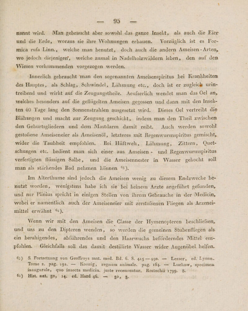 Ft nannt wird. Man gebraucht aber sowohl das. ganze Inseht, als auch die Eier und die Erde, woraus sie ihre Wohnungen erbauen. Vorzüglich ist es For- mica rufa Linn., welche man benutzt, doch auch die andern Ameisen - Arten, wo jedoch diejenigen, welche zumal in Nadelholzwäldern leben, den auf den Wiesen vorkommenden vorgezogen werden. ‚Innerlich gebraucht man den sogenannten Ameisenspiritus bei Krankheiten des Hauptes, als Schlag, Schwindel, Lähmung etc., doch ist er zugleich urin- treibend und wirkt auf die Zeugungstheile. Aeulserlich wendet man das Oel an, welches besonders auf die geflügelten Ameisen gesossen und dann mit den Insek- ten 40 Tage lang den Sonnenstrahlen ausgesetzt wird. Dieses Oel vertreibt die Blähungen und macht zur Zeugung geschickt, indem man den Theil zwischen den Geburtsgliedern und dem Mastdarm damit reibt. Auch werden sowohl gestolsene Ameiseneier als Ameisenöl, letzteres mit Resenwurmspiritus gemischt, wider die Taubheit empfohlen. . Bei Hüftweh, Lähmung, Zittern, Quet- schungen etc. bedient man sich einer aus Ameisen - und Regenwurmspiritus: verfertigten flüssigen Salbe, und die Ameisennester in Wasser gekocht soll. man als stärkendes Bad nehmen können. %). Im Alterthume sind jedoch die Ameisen wenig zu diesem Endzwecke be- nutzt worden, wenigstens habe ich sie bei keinem Arzte anseführt gefunden, und nur Plinius spricht in einigen Stellen von ihrem Gebrauche in der Medicin, wobei er namentlich auch der Ameiseneier mit zerstolsenen Fliegen. als Arzenei- mittel erwähnt %). | Wenn wir mit den Ameisen die Classe der Hymenopteren beschlielsen,, und uns zu den Dipteren wenden, so werden die gemeinen Stubenfliegen als: ein beruhigendes, abführendes und den Haarwuchs. beförderndes Mittel em- pfohlen. Gleichfalls soll das damit: destillirte Wasser wider Augenübel. helfen. 63) S, Fortsetzung von Geoffroys mat. med. Bd. 6. S. 415—450. — Lesser, ed. Lyonn.. Tome 2. pag. 193. — Koenig, regnum animale. pag. 164. — Luckow, specimem inaugurale, quo insecta medicin. juste recensentur, Rostochü' 1799. 8.. 64) Hist, nat. 30, ı4. ed. Hard 46. — 30, 3.