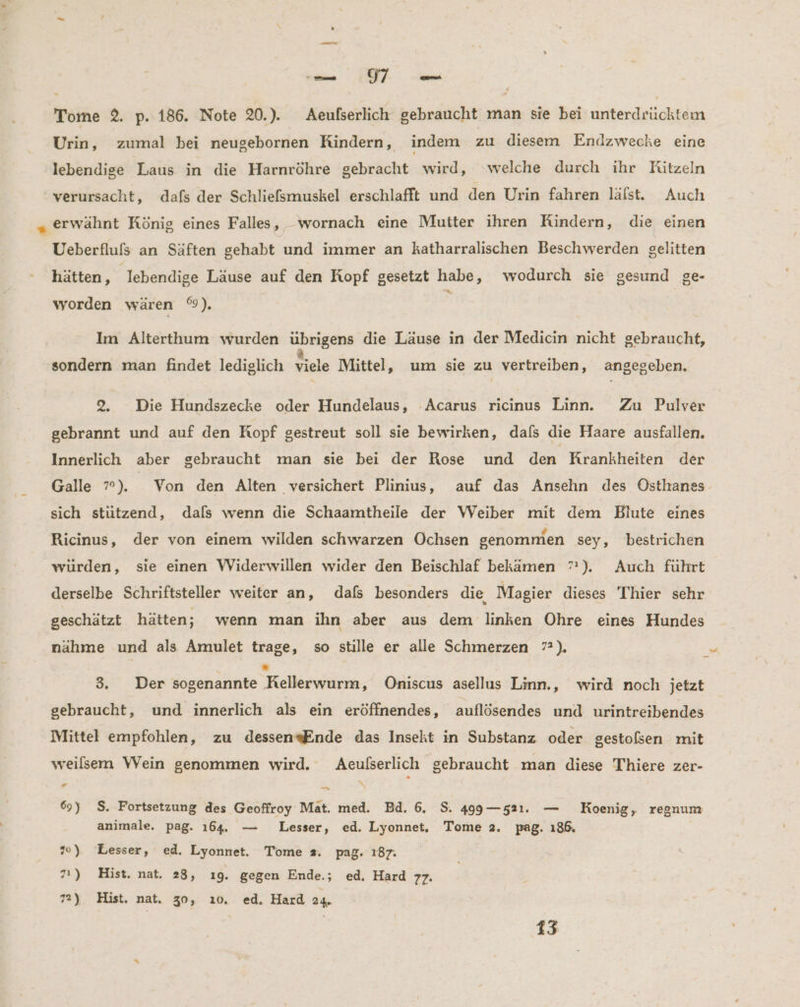 N es Tome 2. p. 186. Note 20.). Aeufserlich gebraucht man sie bei unterdrücktem Urin, zumal bei neugebornen Rindern, indem zu diesem Endzwecke eine lebendige Laus in die Harnröhre gebracht wird, welche durch ihr Ritzeln verursacht, dafs der Schliefsmuskel erschlafft und den Urin fahren läfst. Auch „ erwähnt König eines Falles, _wornach eine Mutter ihren Rindern, die einen Ueberfluls an Säften gehabt und immer an katharralischen Beschwerden gelitten hätten, lebendige Läuse auf den Kopf gesetzt habe, wodurch sie gesund ge- worden wären °9), Im Alterthum wurden übrigens die Läuse in der Medicin nicht gebraucht, ‚sondern man findet lediglich viele Mittel, um sie zu vertreiben, angegeben. 2, Die Hundszecke oder Hundelaus, ‘Acarus ricinus Linn. Zu Pulver gebrannt und auf den Kopf gestreut soll sie bewirken, dafs die Haare ausfallen. Innerlich aber gebraucht man sie bei der Rose und den Krankheiten der Galle 7°). Von den Alten versichert Plinius, auf das Ansehn des Östhanes sich stützend, dals wenn die Schaamtheile der Weiber mit dem Bilute eines Ricinus, der von einem wilden schwarzen Ochsen genommen sey, bestrichen wurden, sie einen Widerwillen wider den Beischlaf bekämen 7”). Auch führt derselbe Schriftsteller weiter an, dals besonders die, Magier dieses Thier sehr geschätzt hätten; wenn man ihn aber aus dem linken Ohre eines Hundes nahme und als Amulet trage, so stille er alle Schmerzen 7?), = 3. Der sogenannte Felkeii; Oniscus asellus Linn., wird noch jetzt gebraucht, und innerlich als ein eröffnendes, auflösendes und urintreibendes Mittel empfohlen, zu dessen«Ende das Insekt in Substanz oder gestolsen mit weilsem \Vein genommen wird. Aeulserlich gebraucht man diese Thiere zer- # —_ 69) S. Fortsetzung des Geoffroy Mat. med. Bd. 6. S. 499— 521. — Koenig, regnum animale. pag. 164. — Lesser, ed. Lyonnet, Tome 2. pag. 186. »0) Lesser, ed. Lyonnet. Tome 2. pag. 187. 71) Hist. nat, 28, ıg. gegen Ende.; ed, Hard 77: 72) Hist. nat. 30, ı0. ed. Hard 24. 13