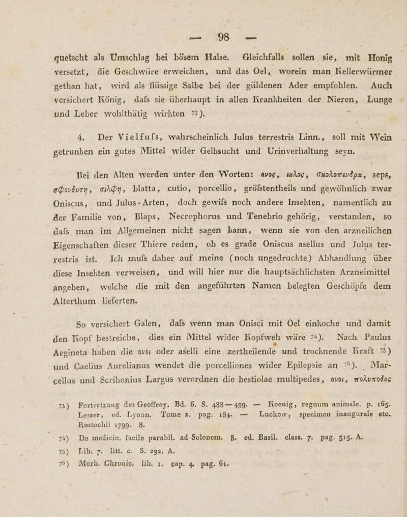 ne % quetscht als Umschlag bei bösem Halse. Gleichfalls sollen sie, mit Honig versetzt, die Geschwüre erweichen, und das Oel, worein man Rellerwürmer gethan hat, wird als flüssige Salbe bei der güldenen Ader empfohlen. Auch versichert König, dafs sie überhaupt in allen Krankheiten der Nieren, Lunge > und Leber wohlthätig wirkten 73). 4. Der Vielfufs, wahrscheinlich Julus terrestris Linn., soll mit Wein getrunken ein gutes Mittel wider Gelbsucht und Urinverhaltung seyn. Bei den Alten werden unter den Worten: ovos, ısAog, OnoAorevdox, seps, eDovdurn, cıAQy, blatta, cutio, porcellio, gröfstentheils und gewöhnlich zwar Oniscus, und Julus- Arten, doch gewils noch andere Insekten, namentlich zu der Familie von, Blaps, Necrophorus und Tenebrio gehörig, verstanden, so dals man im Allgemeinen nicht sagen kann, wenn sie von den arzneilichen Eigenschaften dieser Thiere reden, ob es grade Oniscus asellus und Julus ter- restris ist, Ich mufs daher auf meine (noch ungedruckte) Abhandlung über diese Insekten verweisen, und will hier nur die hauptsächlichsten Arzneimittel angeben, welche die mit den angeführten Namen belegten Geschöpfe dem Alterthum lieferten. So versichert Galen, dafs wenn man ÖOniscı mit Oel einkoche und damit den Topf bestreiche, dies ein Mittel wider Kopfweh wäre 7%). Nach Paulus Aegineta haben die oyo, oder aselli eine zertheilende und trocknende Kraft 75) und Caelius Aurelianus wendet die porcelliones wider Epilepsie an 7°). Mar- cellus und Scribonius Largus verordnen die bestiolae multipedes, ovo, moAumodss 73) Fortsetzung des Geoffroy, Bd. 6, S, 483— 499. — Joenig, regnum animale. p. 165. Lesser, ed. Lyonn, Tome 2, pag. 18. — Luckow, specimen inaugurale etc. Rostochii 1799. 8. 74) De medicin, facile parabil, ad Solonem, 8. ed. Basil. class. 7. pag. 315.-.A. 75) Lib. 7. litt. e. S, 292, A,