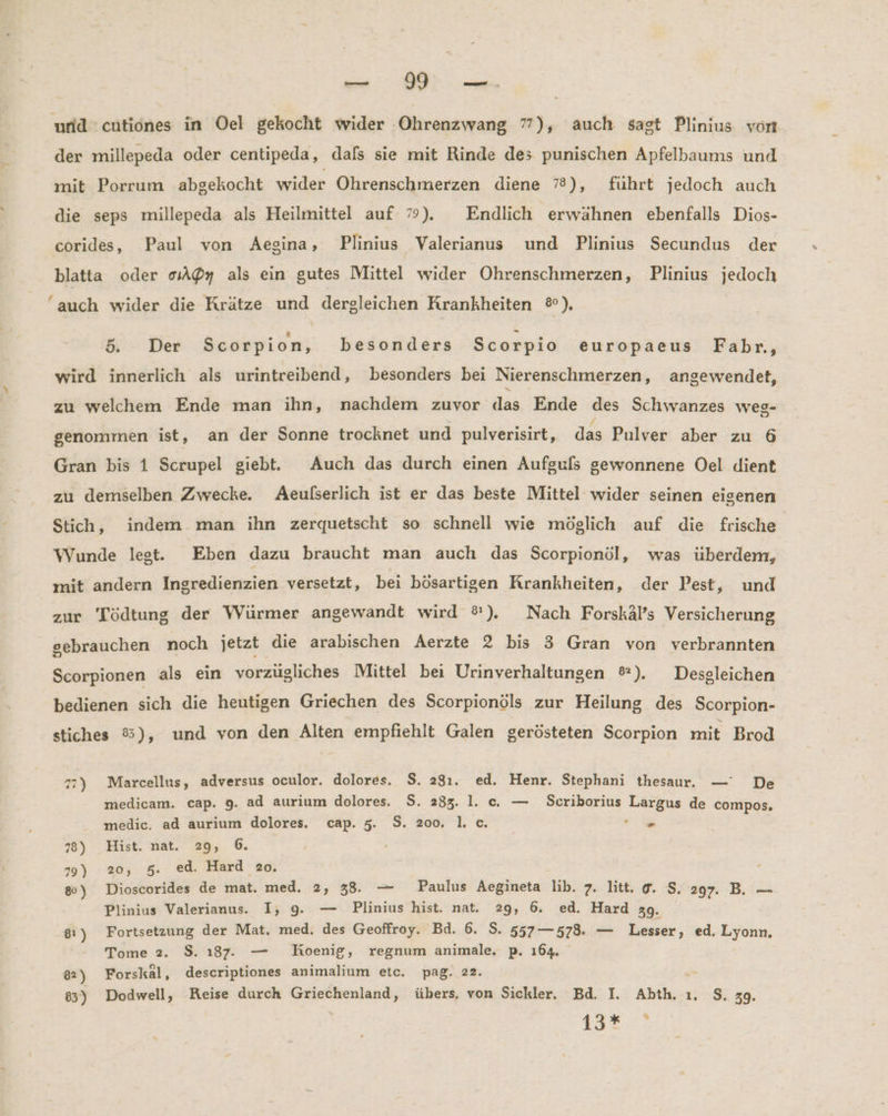 und cutiones in Oel gekocht wider Ohrenzwang 77), auch sagt Plinius von der millepeda oder centipeda, dals sie mit Rinde des punischen Apfelbaums und mit Porrum abgekocht wider Ohrenschmerzen diene 78), führt jedoch auch die seps millepeda als Heilmittel auf 9). Endlich erwähnen ebenfalls Dios- coride, Paul von Aegina, Plinius Valerianus und Plinius Secundus der blatta oder 0oA@y als ein gutes Mittel wider Ohrenschmerzen, Plinius jedoch ‘auch wider die Krätze und dergleichen Krankheiten ®), 5. - Der Scorpion, besonders Scorpio europaeus Fabr., wird innerlich als urintreibend, besonders bei Nierenschmerzen, angewendet, zu welchem Ende man ihn, nachdem zuvor das Ende des Schwanzes weg- genommen ist, an der Sonne trocknet und pulverisirt, das Pulver aber zu 6 Gran bis 1 Scrupel giebt. Auch das durch einen Aufguls gewonnene Oel dient zu demselben Zwecke. Aeulserlich ist er das beste Mittel wider seinen eigenen Stich, indem man ihn zerquetscht so schnell wie möglich auf die frische Wunde legt. Eben dazu braucht man auch das Scorpionöl, was überdem, mit andern Ingredienzien versetzt, bei bösartigen Krankheiten, der Pest, und zur Tödtung der Würmer angewandt wird ®). Nach Forskäl’s Versicherung gebrauchen noch jetzt die arabischen Aerzte 2 bis 3 Gran von verbrannten Scorpionen als ein vorzügliches Mittel bei Urinverhaltungen %®). Desgleichen bedienen sich die heutigen Griechen des Scorpionöls zur Heilung des Scorpion- stiches 8), und von den Alten empfiehlt Galen gerösteten Scorpion mit Brod 77) Marcellus, adversus oculor. dolores. $. 28ı. ed. Henr. Stephani thesaur. — De medicam. cap. 9. ad aurium dolores. S. 233. 1. c. — Scriborius Largus de compos, medic. ad aurium dolores. cap. 5. S. 200, 1. c. m 78) Hist. nat. 29, 6. 79) 20, 5. ed. Hard 20. 80) Dioscorides de mat. med. 2, 38. — Paulus Aegineta lib. 7. litt. @. S. 297. B. — Plinius Valerianus. I, 9, — Plinius hist. nat. 29, 6. ed. Hard 39. 81) Fortsetzung der Mat. med. des Geoffroy. Bd. 6. S. 557—578. — Lesser, ed. Lyonn, ! Tome 2. $. ı87. — Koenig, regnum animale. p. 164. 82) Forskal, descriptiones animalium etc. pag. 22. = 85) Dodwell, Reise durch Griechenland, übers, von Sickler. Bd. I. Abth. ı. $, 39. 13€ 7