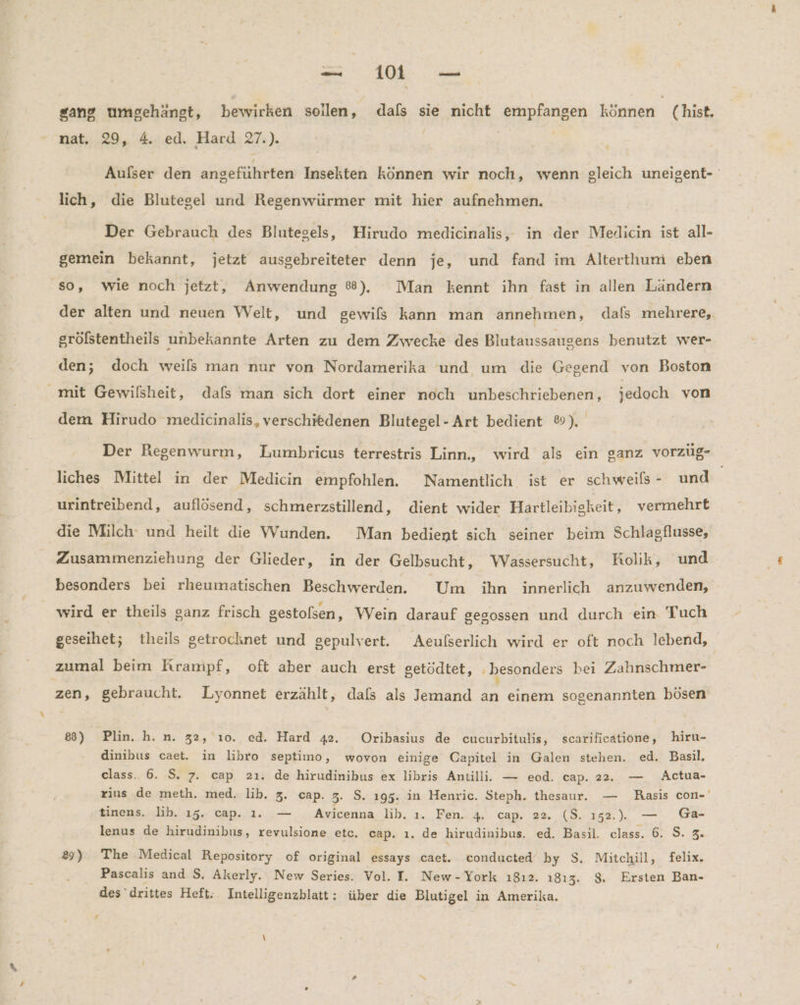sang umgehäangt, bewirken sollen, dafs sie nicht empfangen können (hist, nat. 29, 4. ed. Hard 27.). ; Aufser den angeführten Insekten können wir noch, wenn gleich uneigent- lich, die Blutegel und Regenwürmer mit hier aufnehmen. Der Gebrauch des Blutegels, Hirudo medicinalis, in der Meldicin ist all- gemein bekannt, jetzt ausgebreiteter denn je, und fand im Alterthum eben so, wie noch jetzt, Anwendung ®). Man kennt ihn fast in allen Ländern der alten und neuen Welt, und gewifs kann man annehmen, dafs mehrere, grölstentheils unbekannte Arten zu dem Zwecke des Blutaussaugens benutzt wer- den; doch weils man nur von Nordamerika und um die Gegend von Boston mit Gewilsheit, dafs man sich dort einer noch unbeschriebenen, jedoch von dem Hirudo medicinalis, verschiedenen Blutegel- Art bedient ®). Der Regenwurm, Lumbricus terrestris Linn, wird als ein ganz vorzüg- liches Mittel in der Medicin empfohlen. Namentlich ist er schweils - und urintreibend, auflösend, schmerzstillend, dient wider Hartleibigkeit, vermehrt die Milch’ und heilt die Wunden. Man bedient sich seiner beim Schlagflusse, Zusammenziehung der Glieder, in der Gelbsucht, WVassersucht, Kolik, und besonders bei rheumatischen Beschwerden. Um ihn innerlich anzuwenden, wird er theils sanz frisch gestolsen f Wein darauf gegossen und durch ein Tuch geseihet; theils getrocknet und gepulvert. Aeufserlich wird er oft noch lebend, zumal beim Krampf, oft aber auch erst setödtet, besonders hei Zahnschmer- zen, gebraucht. Lyonnet erzählt, dals als Jemand an einem sogenannten bösen 8) Plin. h. n. 32, ı0. ed. Hard 42. Oribasius de cucurbitulis, scarificatione, hiru- dinibus caet. in libro septimo, wovon einige Capitel in Galen stehen. ed. Basil, class. 6. S. 7. cap 2ı. de hirudinibus ex libris Antilli. — eod. cap. 22. — Actua- rins de meth. med. lib. 3. cap. 3. S. 195. in Henric. Steph. thesaur. — Rasis con-' tinens. lih. 15. cap. 1. — Avicenna lib. ı. Fen. 4. cap. 22. ($. 152... — Ga- lenus de hirudinibus, revulsione etc. cap. ı. de hirudinibus. ed. Basıl. class. 6. S. 3. 29) The Medical Repository of original essays caet. conducted by S. Mitchill, felix. Pascalis and S. Akerly. New Series. Vol. I. New-York ı812. 1813. $. Ersten Ban- des drittes Heft; Intelligenzblatt: über die Blutigel in Amerika.