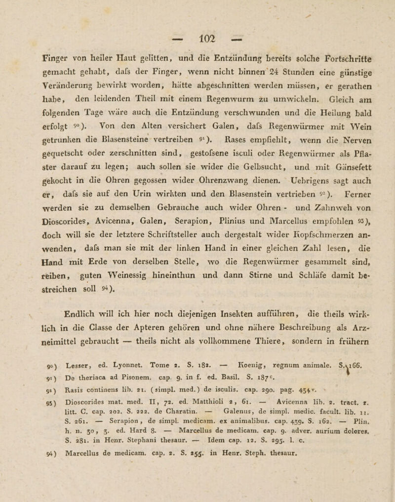 — 11 °— Finger von heiler Haut gelitten, und die Entzündung bereits solche Fortschritte gemacht gehabt, dals der Finger, wenn nicht binnen 24 Stunden eine günstige Veränderung bewirkt worden, hätte abgeschnitten werden müssen, er gerathen habe, den leidenden Theil mit einem Regenwurm zu umwickeln. Gleich am folgenden Tage wäre auch die Entzündung verschwunden und die Heilung bald erfolgt %). Von den Alten versichert Galen, dals Regenwürmer mit Wein getrunken die Blasensteine vertreiben 9). Rases empfiehlt, wenn die Nerven gequetscht oder zerschnitten sind, gestolsene isculi oder Regenwürmer als Pfla- ster darauf zu legen; auch sollen sie wider die Gelbsucht, und mit Gänsefett gekocht in die Ohren gegossen wider Ohrenzwang dienen. -Uebrigens sagt auch er, dals sie auf den Urin wirkten und den Blasenstein vertrieben ?). Ferner werden sie zu demselben Gebrauche auch wider Ohren - und Zahnweh von Dioscorides, Avicenna, Galen, Serapion, Plinius und Marcellus empfohlen #3), doch will sie der letztere Schriftsteller auch dergestalt wider Kopfschmerzen an- wenden, dafs man sie mit der linken Hand in einer gleichen Zahl lesen, die Hand mit Erde von derselben Stelle, wo die Regenwürmer gesammelt sind, reiben, guten VVeinessig hineinthun und dann Stirne und Schläfe damit be- streichen soll 9%). Endlich will ich hier noch diejenigen Insekten aufführen, die theils wirk- lich in die Classe der Apteren gehören und ohne nähere Beschreibung als Arz- neimittel gebraucht — theils nicht als vollkommene Thiere, sondern in fruhern 90) Lesser, ed. Lyonnet. Tome 2. $. 182. — Koenig, regnum animale. Wr 91) De theriaca ad Pisonem. cap. 9. in f. ed. Basil. 5. 187°. 92) Rasis continens lib. 2ı. (simpl. med.) de isculis. cap. 290. pag. 434v. 95) Dioscorides mat. med. II, 72. ed. Matthioli 2, 61. — Avicenna lib. 2. tract, z. litt. C. cap. 202. $. 222. de Charatin. — Galenus, de simpl. medic. facult. lib. ıı. S. 261. — Serapion, de simpl. medicam. ex animalibus. cap. 439. $. 162. — Plin. h.n. 30, 3. ed. Hard 8. — Marcellus de medicam. cap. 9. adver. aurium dolores, S. 281. in Henr. Stephani thesaur. — Idem cap. ı2. $. 295. I. c.