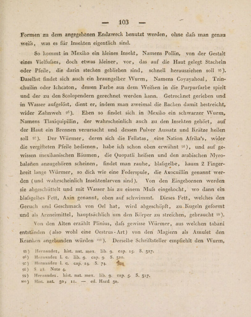 Formen’ zu dem angegebenen Endzweck benutzt werden, ohne dals man genau weils, was es für Insekten eigentlich sind. So kommt in Mexiko ein kleines Insekt, Namens Pollin, von der Gestalt eines Vielfufses, doch etwas kleiner, vor, das auf die Haut gelegt Stacheln oder Pfeile, die darin stecken geblieben sind, schnell herausziehen soll %). Daselbst findet sich auch ein braungelber Wurm, Namens Coyayahoal, Tzin- chuilin oder Ichcaton, dessen Farbe aus dem Weilsen in die Purpurfarbe spielt und der zu den Scolopendern gerechnet werden kann. Getrochknet gerieben und in Wasser aufgelöst, dient er, indem man zweimal die Backen damit bestreicht, wider Zahnweh %), Eben so findet sich in Mexiko ein schwarzer Wurm, Namens Tlaxiquipillin, der wahrscheinlich auch zu den Insekten sehört, auf der Haut ein Brennen verursacht und dessen Pulver Aussatz und Krätze heilen soll 9). Der Würmer, deren sich die Fellatass, eine Nation Afrika’s, wider die vergifteten Pfeile bedienen, habe ich schon oben erwahnt %), und auf ge- wissen mexikanischen Bäumen, die Quopatli heifsen und den arabischen Myro- balanen anzugehören scheinen, findet man rauhe,, blalsgelbe, kaum 2 Finger- breit lange Würmer, so dick wie eine Federspule, die Axocuillin genannt wer- den (und wahrscheinlich Insektenlarven sind). Von den Eingebornen werden sie abgeschüttelt und mit Wasser bis. zu einem Muls eingekocht, wo dann ein blafsgelbes Fett, Axin genannt, oben auf schwimmt. Dieses Fett, welches den Geruch und Geschmack von Oel hat, wird abgeschöpft, zu. Kugeln geformt und als Arzneimittel, hauptsächlich um den Rörper zu streichen, gebraucht ®). . Von den Alten erzählt Plinius, dafs gewisse Würmer, aus welchen tabani entständen (also wohl eine Oestrus-Art) von den Magiern als Amulet den Kranken angebunden würden '°). Derselbe Schriftsteller empfiehlt den Wurm, » 95) Hernandez, hist. nat. mex. lib. 9. cap. 15. 9. 327. 96) Hernandez I. c. lib. 9. cap. g. S. 320. 97) Hernandez 1. c. cap. 24. S. 7% Gar 8) 5.28; Note 4. 99) Hernandez. hist. nat. mex. lib. 9. cap. 5. S. 317. 100) Hist. nat. 30, ı1. — ed. Hard 30.