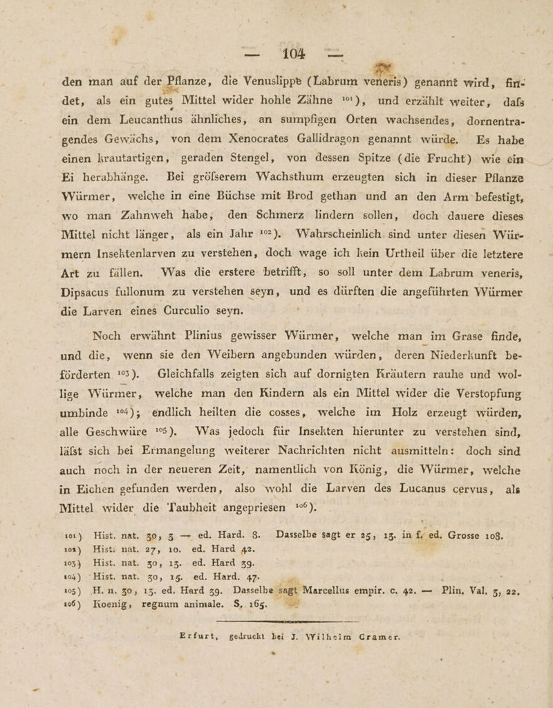 | = 2 den man auf der Pflanze, die Venuslippe (Labrum BR genannt wird, fin- det, als ein gutes Mittel wider hohle Zähne '), und erzählt weiter, dafs ein dem Leucanthus ähnliches, an sumpfigen Orten wachsendes, dornentra- gendes Gewächs, von dem Xenocrates Gallidrason senannt würde. Es habe einen krautartigen, geraden Stengel, von dessen Spitze (die Frucht) wie ein Ei herabhänge. Bei grölserem WVachsthum erzeugten sich in dieser Pflanze Würmer, welche in eine Büchse mit Brod gethan und an den Arm befestigt, wo man Zahnweh habe, den Schmerz lindern sollen, doch dauere dieses Mittel nicht länger, als ein Jahr :*). Wahrscheinlich, sind unter diesen Wür- mern Insektenlarven zu verstehen, doch wage ich kein Urtheil über die letztere Art zu fällen. Was die erstere betrifft, so soll unter dem Labrum veneris, Dipsacus fullonum zu verstehen seyn, und es dürften die angeführten Würmer die Larven eines Curculio seyn. Noch erwähnt Plinius gewisser Würmer, welche man im Grase finde, und die, wenn sie den VWeibern angebunden wurden, deren Niederkunft be- förderten 25) Gleichfalls zeigten sich auf dornigten Kräutern rauhe und wol- lige Würmer, welche man den Kindern als ein Mittel wider die Verstopfung umbinde :%); ‘endlich heilten die cosses, welche im Holz erzeugt würden, alle Geschwüre '5). Was jedoch für Insekten hierunter zu verstehen sind, läfst sich bei Ermangelung weiterer Nachrichten nicht ausmitteln: doch sind auch noch in der neueren Zeit, namentlich von König, die Würmer, welche in Eichen gefunden werden, also wohl die Larven des Lucanus cervus, als Mittel wider die Taubheit angepriesen '°°). ı0ı) Hist. nat. 30, 3 — ed. Hard. 8. Dasselbe sagt er 25, ı3. in f, ed. Grosse 108. ı0a) Hist: nat. 27, ı0. ed. Hard 42. ’ 105) Hist. nat. 30, ı3. ed. Hard 39. 104) “Hist. nat. 30, 15. ed. Hard. 47- - 15) H.n.30, ı3. ed. Hard 39. Dasselbe ‚sagt Marcellus empir. c. 42. — Bir Val, 5, 22. 166) Joenig, regnum animale. $, 165. BE Erfurt, gedruckt bei J., Wilhelm Cramer. >