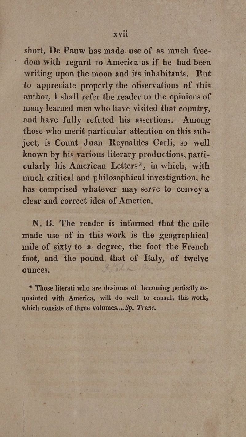 short, De Pauw has made. use of as much free- dom with regard to America as if he had been writing upon the moon and its inhabitants. But to appreciate properly the observations of this author, I shall refer the reader to the opinions of many learned men who have visited that country, and have fully refuted his assertions. Among those who merit particular attention on this sub- ject, is Count Juan Reynaldes Carli, so well known by his various literary productions, parti- cularly his American Letters*, in which, with much critical and philosophical investigation, he has comprised whatever may serve to convey a clear and correct idea of America. N. B. The reader is informed that the mile made use of in this work is the geographical mile of sixty to a degree, the foot the French foot, and the pound that of Italy, of twelve ounces. : ® Those literati who are desirous of becoming perfectly ac- quainted with America, will do well to consult this work, which consists of three volumes....op, Zrans.
