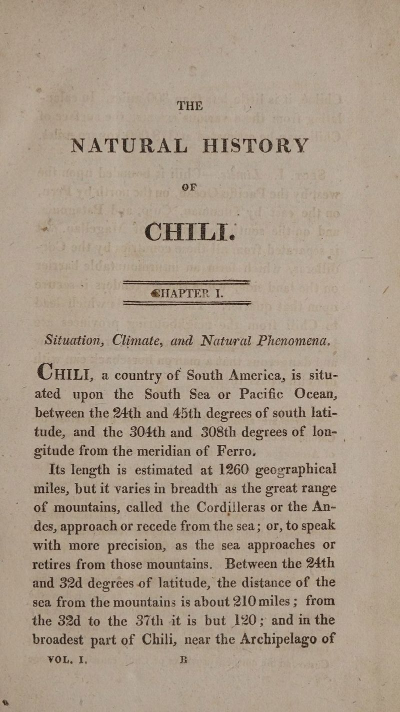 THE NATURAL HISTORY OF ; CHILI. @HAPTER I. Situation, Climate, and Natural Phenomena. i CHILI, a country of South America, is situ- | ated upon the South Sea or Pacific Ocean, between the 24th and 45th degrees of south lati- tude, and the 304th and 308th degrees of lon-— gitude from the meridian of Ferro, Its length is estimated at 1260 geographical miles, but it varies in breadth as the great range of mountains, called the Cordilleras or the An- des, approach or recede from the sea; or, to speak with more precision, as the sea approaches or retires from those mountains. Between the 24th and 32d degrees of latitude, the distance of the sea from the mountains is about 210 miles; from the 32d to the 37th it is but 120; and in the broadest part of Chili, near the Archipelago of VOL. I, Dl B | :