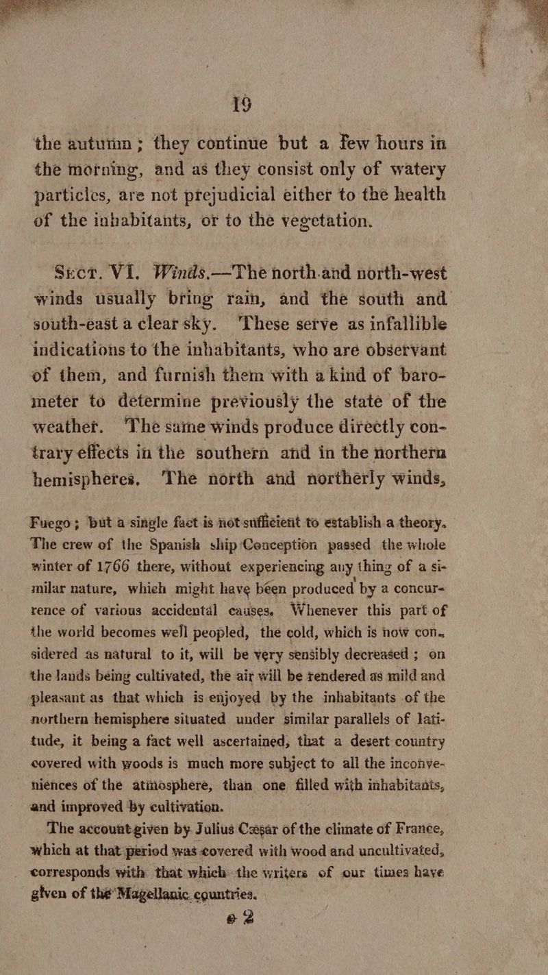 the autumn ; they continue but a Few hours in the morning, and as they consist only of watery particles, are not prejudicial either to the health of the inhabitants, or to the vegetation. Sect. VI. Winds.—The north.and north-west south-east a clear sky. These serve as infallible indications to the inhabitants, who are observant of them, and furnish them with a kind of baro- meter to determine previously the state of the weather. ‘The same winds produce directly con- trary effects in the southern and in the northern hemispheres. The north and northerly winds, Fuego; but a single fact is not sufficient to establish a theory. The crew of the Spanish ship'Conception passed the whole winter of 1766 there, without experiencing any thing of a si- milar nature, whieh might have been produced by a concur- rence of various accidental causes, Whenever this part of the world becomes well peopled, the cold, which is now con. sidered as natural to it, will be very sensibly decreased ; on the lands being cultivated, the air will be rendered as mild and pleasant as that which is enjoyed by the inhabitants of the northern hemisphere situated under similar parallels of lati- tude, it being a fact well ascertained, that a desert country covered with woods is much more subject to all the inconve- niénces of the atmosphere, than one filled with inhabitants, and improved by cultivation. The accountgiven by Julius Cesar of the climate of France, which at that period was covered with wood and uncultivated, _ corresponds with that which the writers of our times have given of the’ Magellanic. countries. e 3