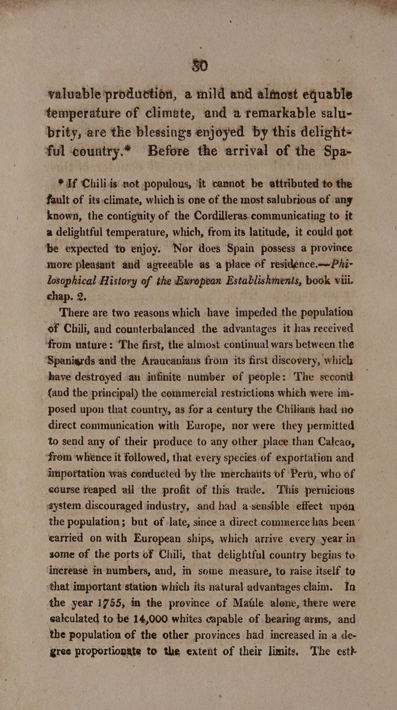 50 valuable production, a mild and almost equable temperature of climate, and a remarkable salu- brity, are the blessings enjoyed by this delight= ful country.* Before the arrival of the Spa- * If Chiliis not populous, ‘it cannot be attributed to the fault of its:climate, which is one of the most salubrious of any known, the contiguity of the Cordilleras communicating to it a delightful temperature, which, from its latitude, it could pot be expected to enjoy. Nor does Spain possess a province more pleasant and agreeable as a place of residence. —Phi- losaphical History of the European Establishments, book viii. chap. 2. | There are two reasons which «have impeded the population of Chili, and counterbalanced the advantages it has received ‘from nature: The first, the almost continual wars between the ‘Spanigrds and the Araucanians from its first discovery, ‘which have destroyed an infinite number of people: The second | {and the principal) the commercial restrictions which were im- posed upon that country, as for a century the Chilians had no direct communication with Europe, nor were they permitted to send any of their produce to any other place than Calcao, from whence it followed, that every species of exportation and importation was conducted by the merchants of Perù, who of ecurse reaped ail the profit of this trade. This pernicious ‘system discouraged industry, and had a sensible effect upon the population; but of late, since a direct commerce has been ‘ carried on with European ships, which arrive every year in some of the ports of Chili, that delightful country begins to inereasè in numbers, and, in some measure, to raise itself to ‘that important station which its natural advantages claim. In the year 1755, in the province of Maile alone, there were salculated to be 14,000 whites capable of bearing arms, and the population of the other provinces had increased in a de- gree proportionate to the extent of their limits. The este