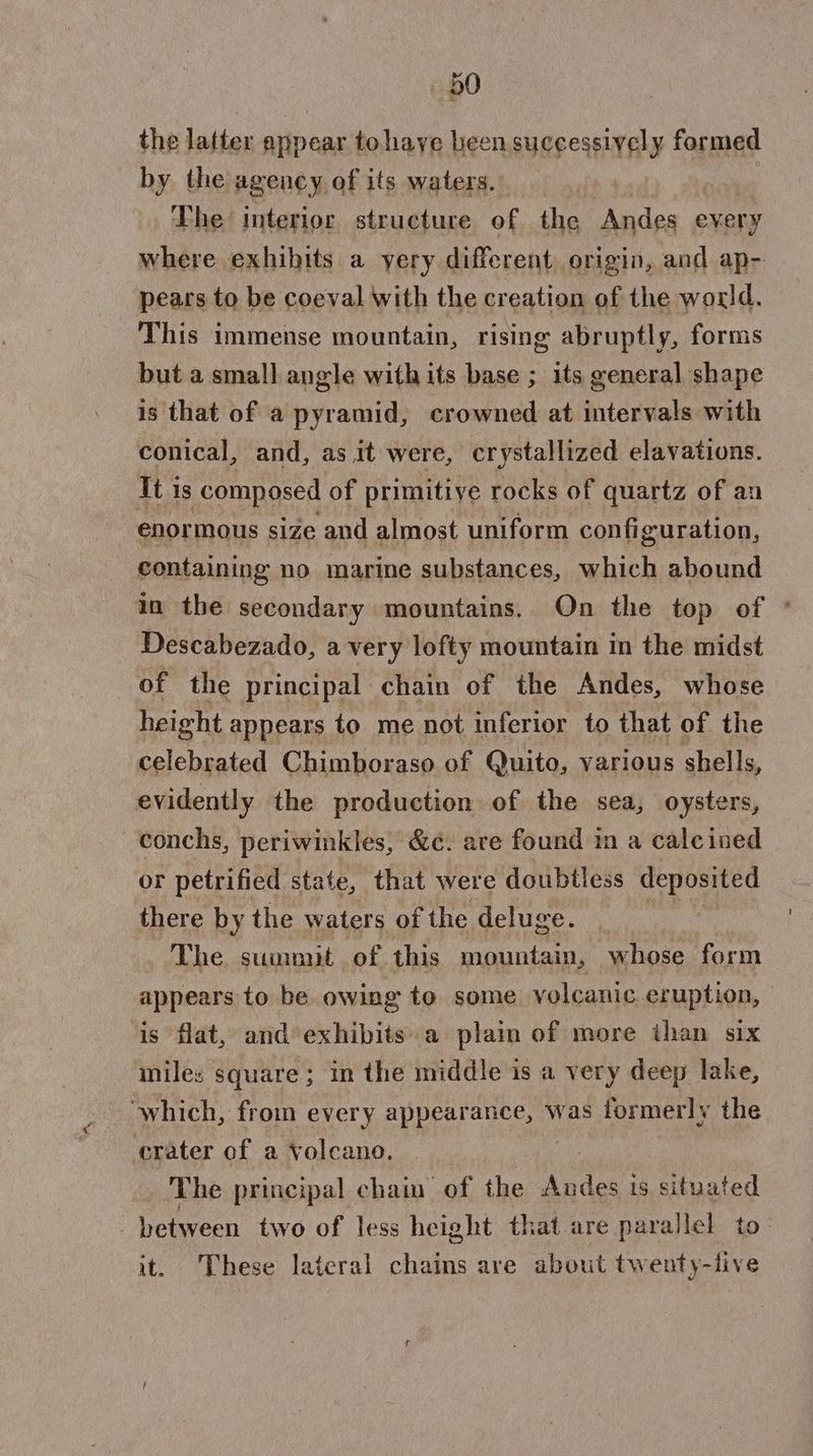 the latter appear tohaye been successively formed by the agency of its waters. The interior structure of the ii every where exhibits a yery different origin, and ap- pears to be coeval with the creation of the world. This immense mountain, rising abruptly, forms but a small angle with its base ; its general shape is that of a pyramid, crowned at intervals with conical, and, as it were, crystallized elavations. It is composed of primitive rocks of quartz of an enormous size and almost uniform configuration, containing no marine substances, which abound in the secondary mountains. On the top of © Descabezado, a very lofty mountain in the midst of the principal chain of the Andes, whose height appears to me not inferior to that of the celebrated Chimboraso of Quito, various shells, evidently the production of the sea, oysters, conchs, periwinkles, &amp;c. are found in a calcined or petrified state, that were doubtless SU there by the waters of the deluge. The summit of this mountain, whose form appears to be owing to some volcanie eruption, — is flat, and exhibits a plain of more than six miles square; in the middle is a very deep lake, ‘which, from every appearance, was formerly the crater of a volcano. The principal chain of the Verne is situated between two of less height that are parallel to. it. These lateral chains are about twenty-iive