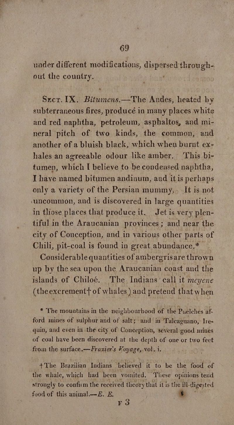 under different modifications, dispersed through- out the country. Secr. IX. Bitumens.—The Andes, heated by subterraneous fires, produce in many places white and red naphtha, petroleum, asphaltos, and mi- neral pitch of two kinds, the common, and another of a bluish black, which when burnt ex- hales an agreeable odour like amber. ‘This bi- tumen, which I believe to be condensed naphtha, I have named bitumen andinum, and itis perhaps only a variety of the Persian mummy.. It is not ‘uncommon, and is discovered in large quantities in those places that produce it. Jet is very plen- tiful in the Araucanian provinces ; and near the city of Conception, and in various other parts of Chili, pit-coal is found in great abundance.* Considerable quantities of ambergrisare thrown up by the sea upon the Araucanian coast and the islands of Chiloé. The Indians’ call it meyene (theexcrement+ of whales) and pretend that when * The mountains in the neighbourhood of the Puelches af- ford mines of sulphur and of salt; and in Talcaguano, lre= quin, and even in the city of Conception, several good mines of coal have been discovered at the depth of one or two feet from the surface.—Frazier's Voyage,.vol. i. +The Brazilian Indians “believed it to be the food of the whale, which had been vomited, ‘These opinions tend strongly to confirm the received theory that itis the ill- digested food of this animal.—E£. E. %