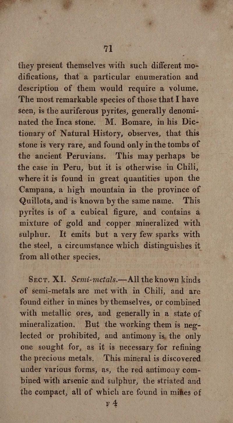 they present themselves with such different mo- difications, that a particular enumeration and description of them would require a volume. The most remarkable species of those that I have seen, is the auriferous pyrites, generally denomi- nated the Inca stone. M. Bomare, in his Dic- tionary of Natural History, observes, that this stone is very rare, and found only inthe tombs of the ancient Peruvians. This may perhaps be the case in Peru, but it is otherwise in Chili, where it is found in great quantities upon the Campana, a high mountain in the province of Quillota, and is known by the same name. This pyrites is of a cubical figure, and contains a mixture of gold and copper mineralized with sulphur. It emits but a very few sparks with the steel, a circumstance which distinguishes it from all other species, | Sect. XI. Semi-metals.—All the known kinds of semi-metals are met with in Chili, and are found either in mines by themselves, or combined with metallic ores, and generally in a state of mineralization. But the working them is neg- lected or prohibited, and antimony is, the only one sought for, as it is necessary for refining the precious metals, This mineral is discovered under various forms, as, the red antimony com- bined with arsenic and sulphur, the striated and the compact, all of which are found in mifies of r4