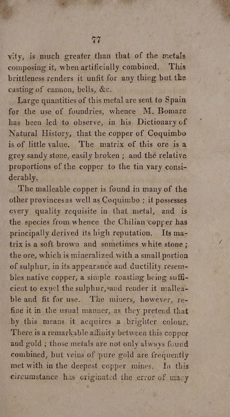 =} =} vity, is much greater than that of the metals composing it, when artificially combined. This brittleness renders it unfit for any thing but the casting of cannon, bells, &amp;c. Large quantities of this metal are sent to Spain for the use of foundries, whence M. Bomare has been led to observe, in his Dictionary of Natural History, that the copper of Coquimbo is of little value. The matrix of this ore is a grey sandy stone, easily broken ; and thé relative | proportions of the sonper to the tin vary consi- derably. The malleable copper is found in many of the other provincesas well as Coquimbo ; it possesses every quality requisite in that metal, and is the species from whence the Chilian ‘copper has principally derived its high reputation. Its ma- trix is a soft brown and sometimes white stone ; the ore, which is mineralized with a small portion of sulphur, in its appearance and ductility resem- bles native copper, a simple roasting being suffi- cient to expel the sulphur,*and render it mallea- ble and fit for use. The miners, however, re- fine it in the usual manner,.as they pretend that - by this means it acquires a brighter colour. There 1s a remarkable afinity between this copper and gold ; those metals are not only always found combined, but veins of pure gold are frequently met with in the deepest copper mines. In this circumstance has originated the error of macy