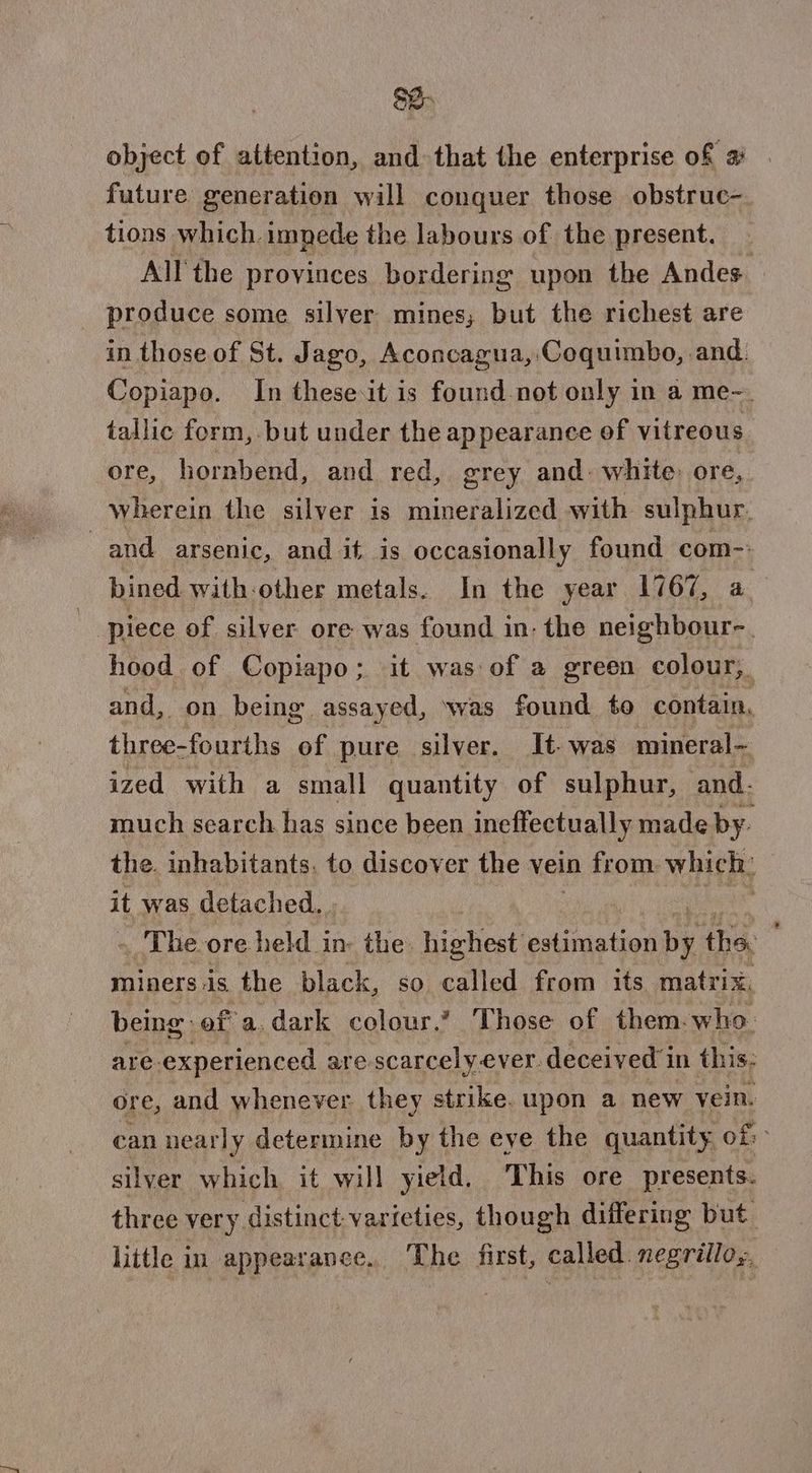 so. object of attention, and that the enterprise of 2 future generation will conquer those obstruc- tions which. impede the labours of the present. All the provinces bordering upon the Andes. produce some silver mines; but the richest are in those of St. Jago, Aconcagua, Coquimbo, and. Copiapo. In these.it is found not only in a me-. tallic form, but under the appearance of vitreous ore, hornbend, and red, grey and: white: ore, wherein the silver is mineralized with sulphur. : and arsenic, and it is occasionally found com- bined with-other metals. In the year 1767, a | piece of silver ore was found in: the neighbour-. hood of Copiapo; it was of a green colour, and, on being. assayed, was found to contain, three- -fourths of pure silver. It- was mineral- ized with a small quantity of sulphur, and. much search has since been ineffectually made by. the. inhabitants, to discover the vein from which: it was detached. . | » The ore held in the. highest estimation DE the, minersis the black, so called from its. matrix, being of a. dark colour.’ Those of them. who are experienced are scarcely ever. deceived in this: ore, and whenever they strike. upon a new vein. can nearly determine by the eye the quantity of: silver which it will yield. This ore presents. three very distinct. varieties, though differing but little in appearance. The first, called. negrillo,,