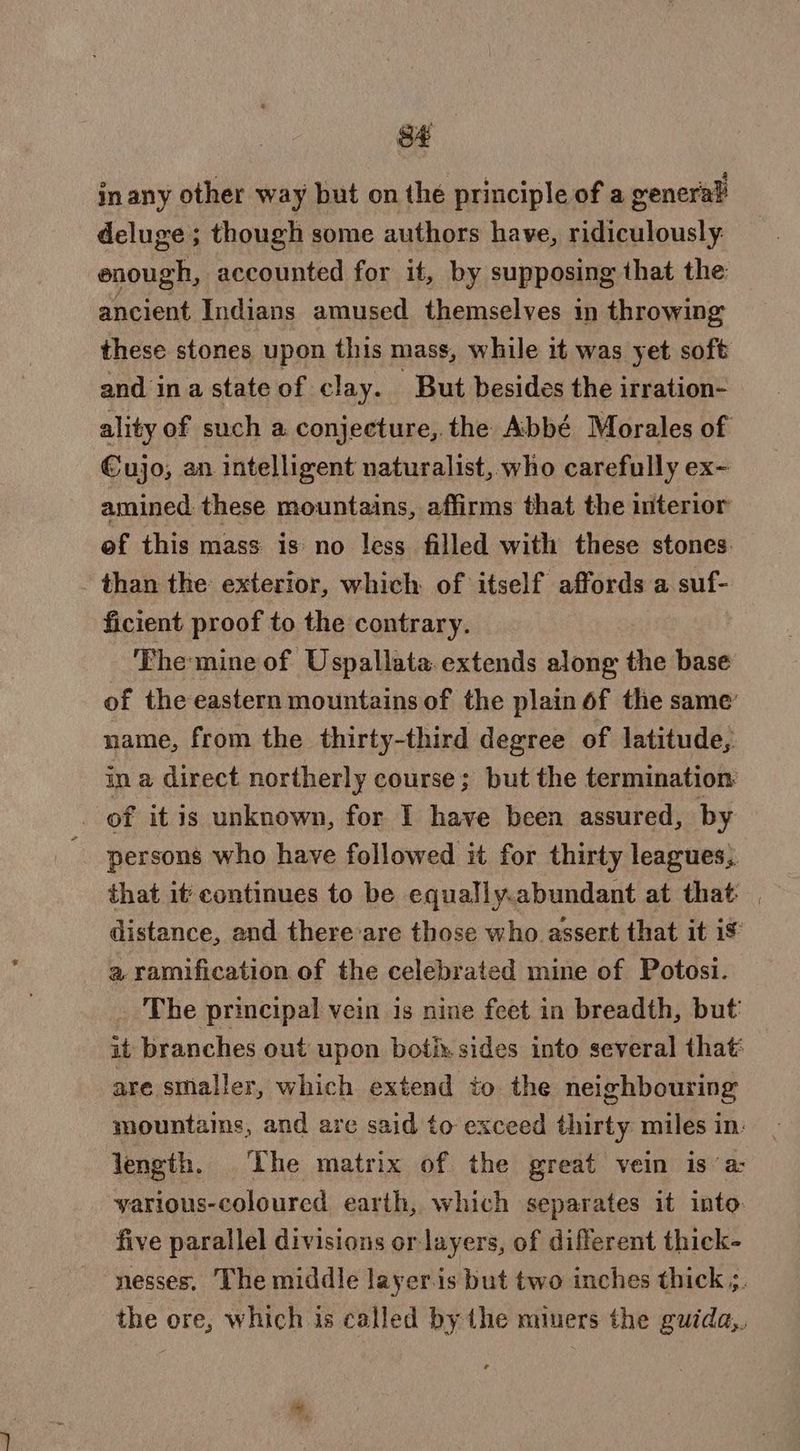 inany other way but on the principle of a general deluge ; though some authors have, ridiculously. enough, accounted for it, by supposing that the ancient Indians amused themselves in throwing these stones upon this mass, while it was yet soft and ina state of clay. But besides the irration- ality of such a conjecture, the Abbé Morales of Cujo, an intelligent naturalist, who carefully ex- amined. these mountains, affirms that the interior of this mass is no less filled with these stones. than the exterior, which of itself affords a suf- ficient proof to the contrary. The mine of Uspallata extends along the base of the eastern mountains of the plain of the same’ name, from the thirty-third degree of latitude, in a direct northerly course; but the termination: _ of it is unknown, for I have been assured, by persons who have followed it for thirty leagues, that it continues to be equally.abundant at that. distance, and there’are those who assert that it is a ramification of the celebrated mine of Potosi. The principal vein is nine feet in breadth, but’ it branches out upon both: sides into several that are smaller, which extend to the neighbouring mountains, and are said to exceed thirty miles in: length. Lhe matrix of the great vein is ‘a: various-coloured earth, which separates it into. five parallel divisions or layers, of different thick- nesses, The middle layer.is but two inches thick ;. the ore, which is called by the miners the guida,.