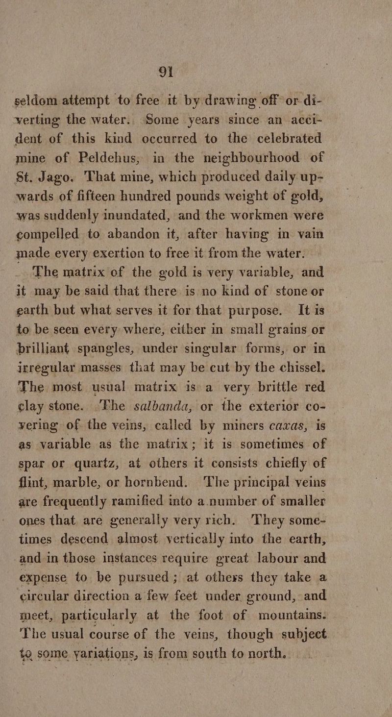 seldom attempt to free it by drawing off or. di- verting the water. Some years since an acci- dent of this kind occurred to the celebrated mine of Peldehus, in the neighbourhood of St. Jago. That mine, which produced daily up- wards of fifteen hundred pounds weight of gold, was suddenly inundated, and the workmen were compelled to abandon it, after having in vain made every exertion to free it from the water. The matrix of the gold is very variable, and it may be said that there is no kind of stone or earth but what serves it for that purpose. It is to be seen every where, either in small grains or brilliant spangles, under singular forms, or in irregular masses that may be cut by the chissel. The most usual matrix is a very brittle red clay stone. The salbanda, or the exterior co- wering of. the veins, called by miners caxas, is as variable as the matrix; it is sometimes of spar or quartz, at others it consists chiefly of flint, marble, or hornbend. The principal veins are frequently ramified into a. number of smaller ones that. are generally very rich. They some- times descend almost vertically into the earth, and in those instances require great labour and expense to be pursued; at others they take a ‘circular direction a few feet under ground, and meet, particularly at the foot of mountains. The usual course of the veins, though subject to some yariations, is from south to north...