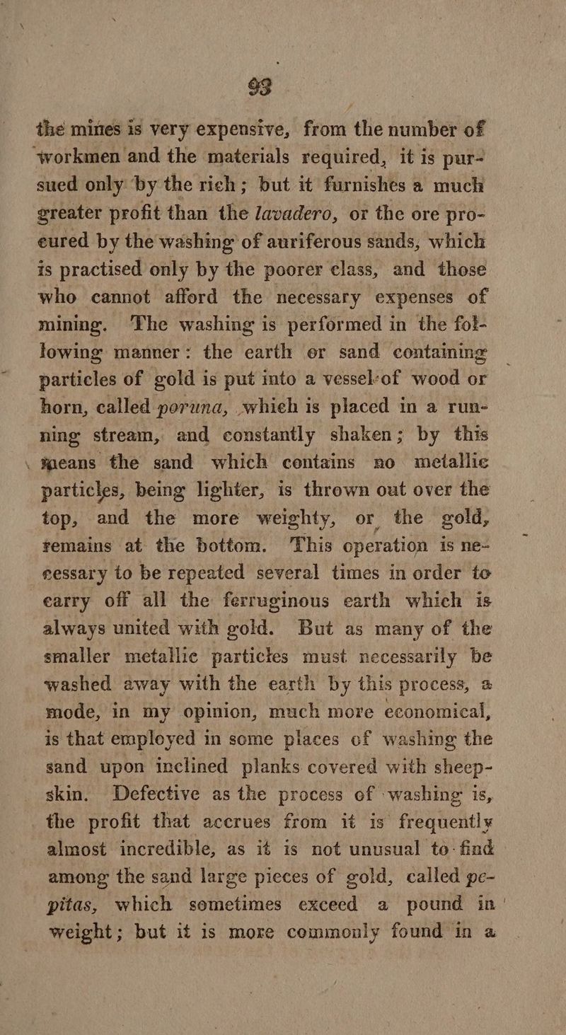 the mines is very expensive, from the number of ‘workmen and the materials required, it is pur- sued only ‘by the rich; but it furnishes a much greater profit than the Zavadero, or the ore pro- eured by the washing of auriferous sands, which is practised only by the poorer class, and those who cannot afford the necessary expenses of mining. ‘The washing is performed in the fol- lowing manner: the earth er sand containing particles of gold is put into a vessel-of wood or horn, called poruna, whieh is placed in a run- ning stream, and constantly shaken; by this .waeans the sand which contains no metallic particles, being lighter, is thrown out over the top, and the more weighty, or the gold, remains at the bottom. This operation is ne- eessary to be repeated several times in order to earry off all the ferruginous earth which is always united with gold. But as many of the smaller metallic particles must necessarily be washed away with the earth by this process, a mode, in my opinion, much more economical, is that employed in some places of washing the sand upon inclined planks covered with sheep- skin. Defective as the process of washing is, the profit that accrues from it is frequently almost incredible, as it is not unusual to- find among the sand large pieces of gold, called pe- pitas, which sometimes exceed a pound in weight; but it is more commonly found in a