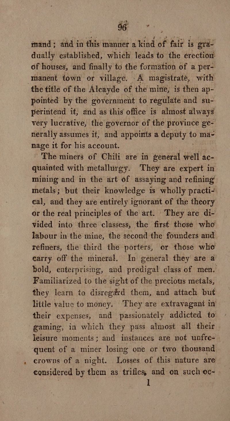 mand ; and in this manner a kind of fair is gra- dually established, which leads to the erection. of houses, and finally to the formation of a per- manent town or village. A magistrate, with the title of the Alcayde of the mine, is then ap- pointed by the government to regulate and su- perintend it, and as this office is almost always very lucrative, the governor of the province ge- nerally assumes it, and appoints a deptty.t to ma- nage it for his account. The miners of Chili are in general well ac- quainted with metallurgy. They are expert in mining and in the art of assaying and refining metals; but their knowledge is wholly practi- cal, and they are entirely ignorant of the theory or the real principles of the art. They are di- vided into three classess, the first those who labour in the mine, the second the founders and refiners, the third the porters, or those who carry off the mineral. In general they are a bold, enterprising, and predigal class of men. Familiarized to the sight of the precious metals, they learn to disreg&amp;d them, and attach but little value to money. They are extravagani iù their expenses, and passionately addicted to gaming, in which they pass almost all their leisure moments; and instances are not unfre- ‘quent of a miner losing one or two thousand crowns of a night. Losses of this nature are considered by them as trifles, and on such oc- » 3 I