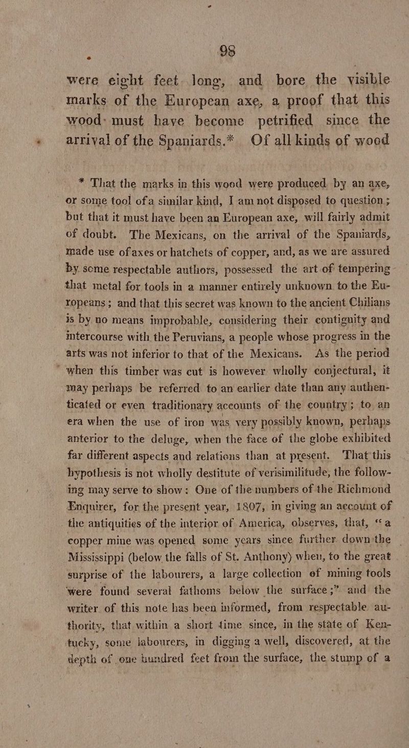 96 were eight feet. long, and bore the visible marks of the European axe, a proof that this wood: must have become petrified since the arrival of the Spaniards.* Of all kinds of wood * That the marks in this wood were produced by an axe, ‘or some tool ofa similar kind, I am not disposed to question ; but that it must have been an European axe, will fairly admit of doubt. The Mexicans, on the arrival of the Spaniards, made use ofaxes or hatchets of copper, and, as we are assured by some respectable authors, possessed the art of tempering that metal for tools in a manner entirely unknown to the Eu- ropeans; and that this secret was known to the ancient Chilians is by no means improbable, considering their contiguity and intercourse with the Peruvians, a people whose progress in the arts was not inferior to that of the Mexicans. As the period ‘ when this timber was cut is however wholly conjectural, it may perhaps be referred to an earlier date than any authen- ticated or even traditionary accounts of the country; to an era when the use of iron was very possibly known, perhaps anterior to the deluge, when the face of the globe exhibited far different aspects and relations than at present. That’ this hypothesis is not wholly destitute of verisimilitude, the follow- ing may serve to show: One of the numbers of the Richmond Enquirer, for the present year, 1807, in giving an account of | the antiquities of the interior of America, observes, that, ‘a copper mine was opened some years since further down the | Mississippi (below the falls of St. Anthony) when, to the great surprise of the labourers, a large collection ef mining tools ‘were found several fathoms below the surface;” and the writer of this note has been informed, from respectable au- thority, that within a short time since, in the state of Ken- tucky, some labourers, in digging a well, discovered, at the depth of one hundred feet from the surface, the stump of a