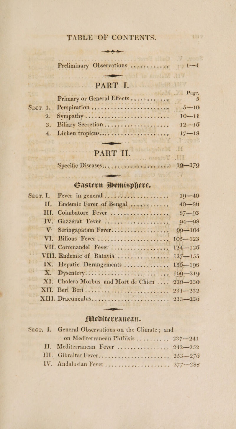 TABLE OF CONTENTS soe Preliminary Observations ........... ~ +) 1—4 PART If. sg Page. Primary or General Effects . Se ree ae 5 Sect. 1,. Perspiration..............-. en eeeae Sues 10 DOT tS eR eee aN mee eean Smet Se Baeary Seotation ¢... i. lds a he as 12—16 A. . AGRO TROPHCMS 000 ee cw cess iatcen st isgrels . xe : g 4 ‘i PART IL. noel a Specific Diseases:. . . .. .aovesh edayaaeedd “1-379 Glo ki a Gastern PRONE ND EN Secr.I. Fever in general... 2200. .5........ 190—40 If. Endemic Fever of Bengal ............ 40—86 III. Coimbatore Fever ........-.0e0c0ee ~ 87—03 IV. Guzzeérat’ Fever -...... ae ae 4 94—9O8 WV: Seringapatam ever. ee ee ‘, Ggo—104 Wi. ems Bisel 15t > eta 105—123 Wert, CoreminlinelcPever .. 4... «cides cheats 124—126 VIII. Endemic of Batavia’::::............ 197—155 FA. Hepatic Detansements 2: oS... 156—198 fer Te. Po et A Se 199—219 XI. Cholera Morbus and Mort de Chien .... 220—23 end. POE WOES icy, ig eS Ge Ts » cote 231 —232 eh, Di aeamedhs..... dis ice iced « pated Pee heh cats: 233—236 a ; SMediterrancan., Sect. I. General Observations on the Climate; and on Mediterranean Phthisis .......... 237-—-241 JJ. Mediterranean Fever ................ 242—2523 Res, Wet eAIUaE WOVE ee io Se oon og c's te dd 253—276 7M gaa, a, a6 owes se eo ee reo ee 277-288