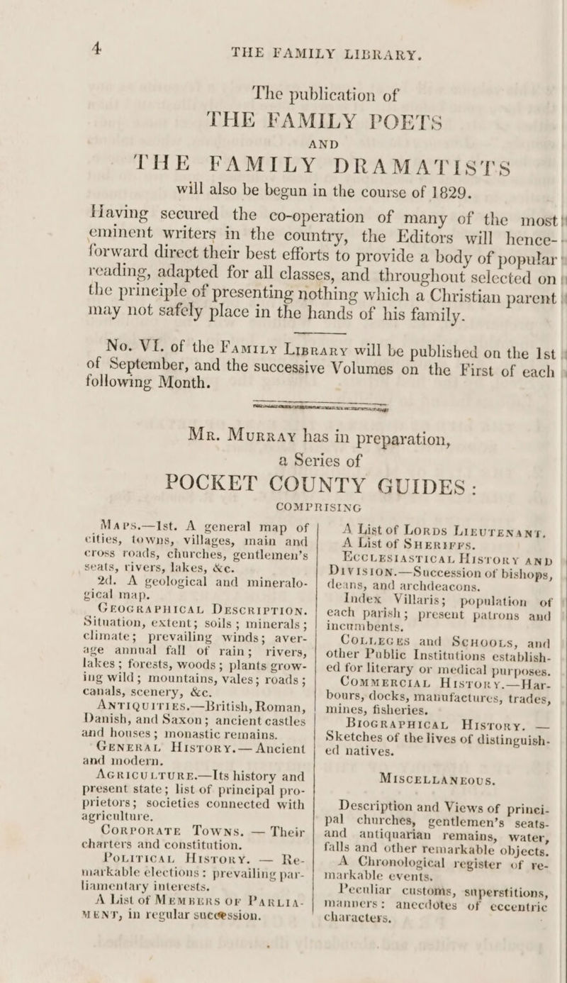 The publication of THE FAMILY POETS AND THE FAMILY DRAMATISTS will also be begun in the course of 1829. Having secured the co-operation of many of the most} eminent writers in the country, the Editors will hence-- forward direct their best efforts to provide a body of popular | reading, adapted for all classes, and throughout selected on } the prineiple of presenting nothing which a Christian parent |! may not safely place in the hands of his family. No. VI. of the Famiry Lyprary will be published on the Ist } of September, and the successive Volumes on the First of each » following Month. | SL MO AUT TTT gy Mr. Murray has in preparation, a Series of POCKET COUNTY GUIDES: COMPRISING Mapvs.—Ist. A general map of cities, towns, villages, main and cross roads, churches, gentlemen’s seats, rivers, lakes, &amp;e. 2d. A geological and mineralo- gical map. GEOGRAPHICAL DrEscrIPrion. Situation, extent; soils ; minerals ; climate; prevailing winds; aver- age annual fall of rain; rivers, lakes ; forests, woods ; plants grow- ing wild; mountains, vales; roads ; canals, scenery, &amp;c, ANTIQUITIES.—British, Roman, Danish, and Saxon; ancient castles and houses ; monastic remains. GENERAL Hisrory.— Ancient and modern. AGRICULTURE.—Its history and present state; list of prineipal pro- prietors; societies connected with agriculture. Corporate Towns, — Their charters and constitution. PotiricaL History. — Re- markable elections: prevailing par- liamentary interests. A List of Memburs Or Paruta- MENT, in regular suceession. A List of Lornps Lizrurenany. A List of SHERtirrs. EccLestasricaL History anp Divis1on.—Succession of bishops, deans, and archdeacons. Index Villaris; population of | each parish; present patrons and incumbents. CoLueces and ScHoors, and other Public Institutions establish- ed for literary or medical purposes. CommERcIAL Hisrory.—Har- bours, docks, manufactures, trades, mines, fisheries. BioGrRapHicat History. — Sketches of the lives of distinguish- ed natives. MISCELLANEOUS. Description and Views of prinei- pal churches, gentlemen’s seats- and antiquarian remains, water, falls and other remarkable objects. A Chronological register of re- markable events. Peculiar customs, superstitions, Manners: anecdotes of eccentric characters,