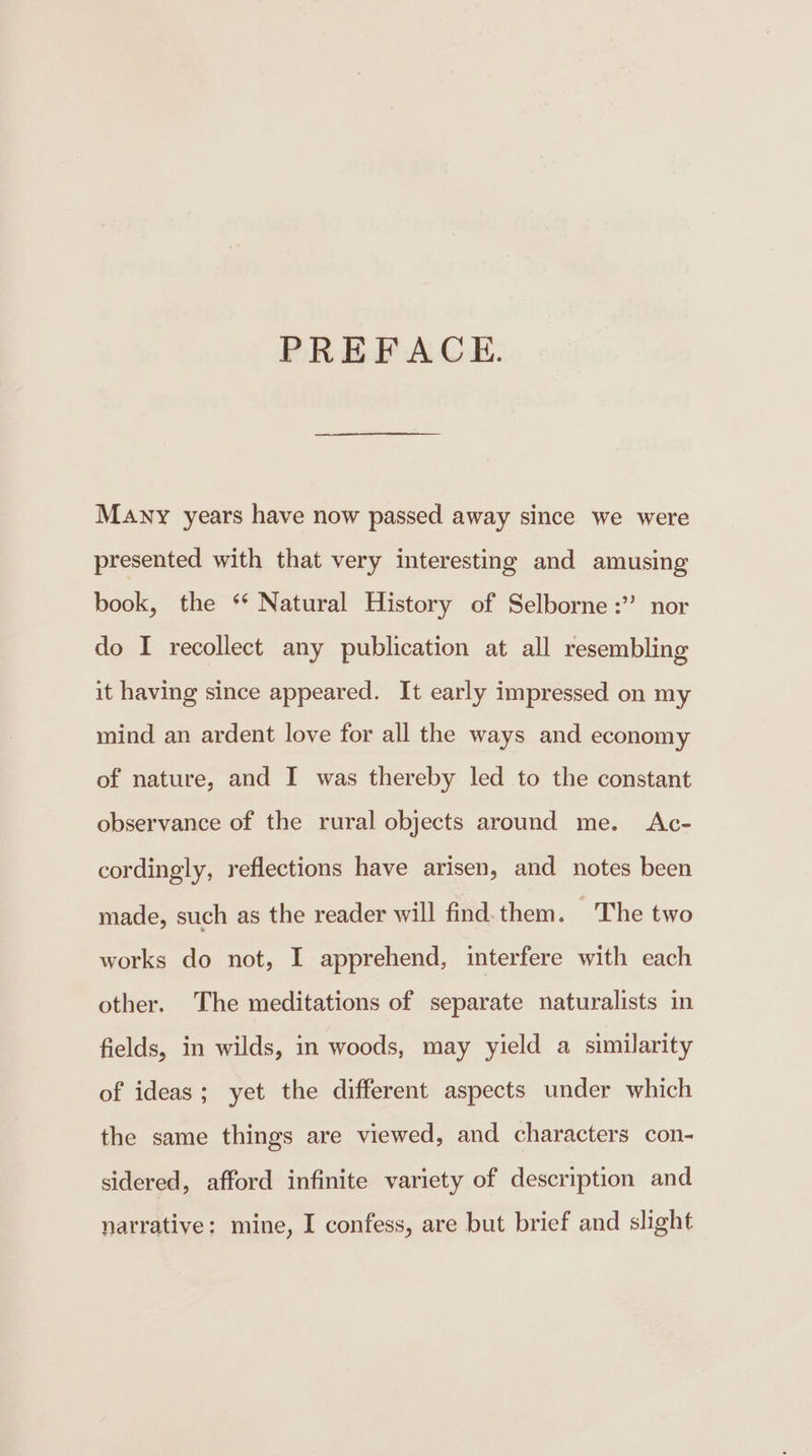 PREFACE. Many years have now passed away since we were presented with that very interesting and amusing book, the ** Natural History of Selborne :” nor do I recollect any publication at all resembling it having since appeared. It early impressed on my mind an ardent love for all the ways and economy of nature, and I was thereby led to the constant observance of the rural objects around me. Ac- cordingly, reflections have arisen, and notes been made, such as the reader will find. them. ~The two works do not, I apprehend, interfere with each other. The meditations of separate naturalists in fields, in wilds, in woods, may yield a similarity of ideas; yet the different aspects under which the same things are viewed, and characters con- sidered, afford infinite variety of description and narrative: mine, I confess, are but brief and slight