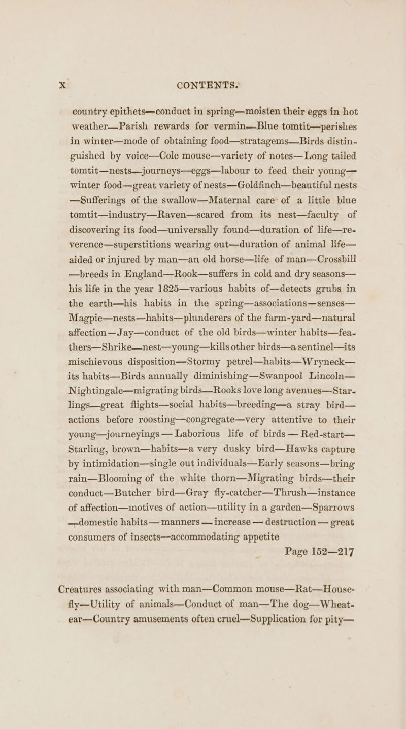 &gt;.&lt; CONTENTS. country epithets—conduct in spring—moisten their eggs in hot weather—Parish rewards for vermin—Blue tomtit—perishes in winter—mode of obtaining food—stratagems—Birds distin. guished by voice—Cole mouse—variety of notes-— Long tailed tomtit—nests—journeys—eggs—labour to feed their young— winter food—great variety of nests—Goldfinch—beautiful nests —Sufferings of the swallow—Maternal care of a little blue tomtit—industry—Raven—scared from its nest—faculty of discovering its food—universally found—duration of life—re- verence—superstitions wearing out—duration of animal life— aided or injured by man—an old horse—life of man—Crossbill —breeds in England—Rook—suffers in cold and dry seasons— his life in the year 1825—various habits of—detects grubs in the earth—his habits in the spring—associations—senses— Magpie—nests—habits—plunderers of the farm-yard—natural affection—Jay—conduct of the old birds—winter habits—fea~ thers—Shrike—nest—young—kills other birds—a sentinel—its mischievous disposition—Stormy petrel—habits—Wryneck— its habits—Birds annually diminishing—Swanpool Lincoln— Nightingale—migrating birds—Rooks love long avenues—Star- lings—great flights—social habits—breeding—a stray bird— actions before roosting—congregate—very attentive to their young—journeyings — Laborious life of birds — Red-start— Starling, brown—habits—a very dusky bird—Hawks capture by intimidation—single out individuals—Early seasons—bring rain—Blooming of the white thorn—Migrating birds—their conduct—Butcher bird—Gray fly-catcher—Thrush—instance of affection—motives of action—utility in a garden—Sparrows —-domestic habits — manners — increase — destruction — great consumers of insects—accommodating appetite Page 152—217 Creatures associating with man—Common mouse—Rat—House- fly—Utility of animals—Conduct of man—The dog—Wheat- ear—Country amusements often cruel—Supplication for pity—