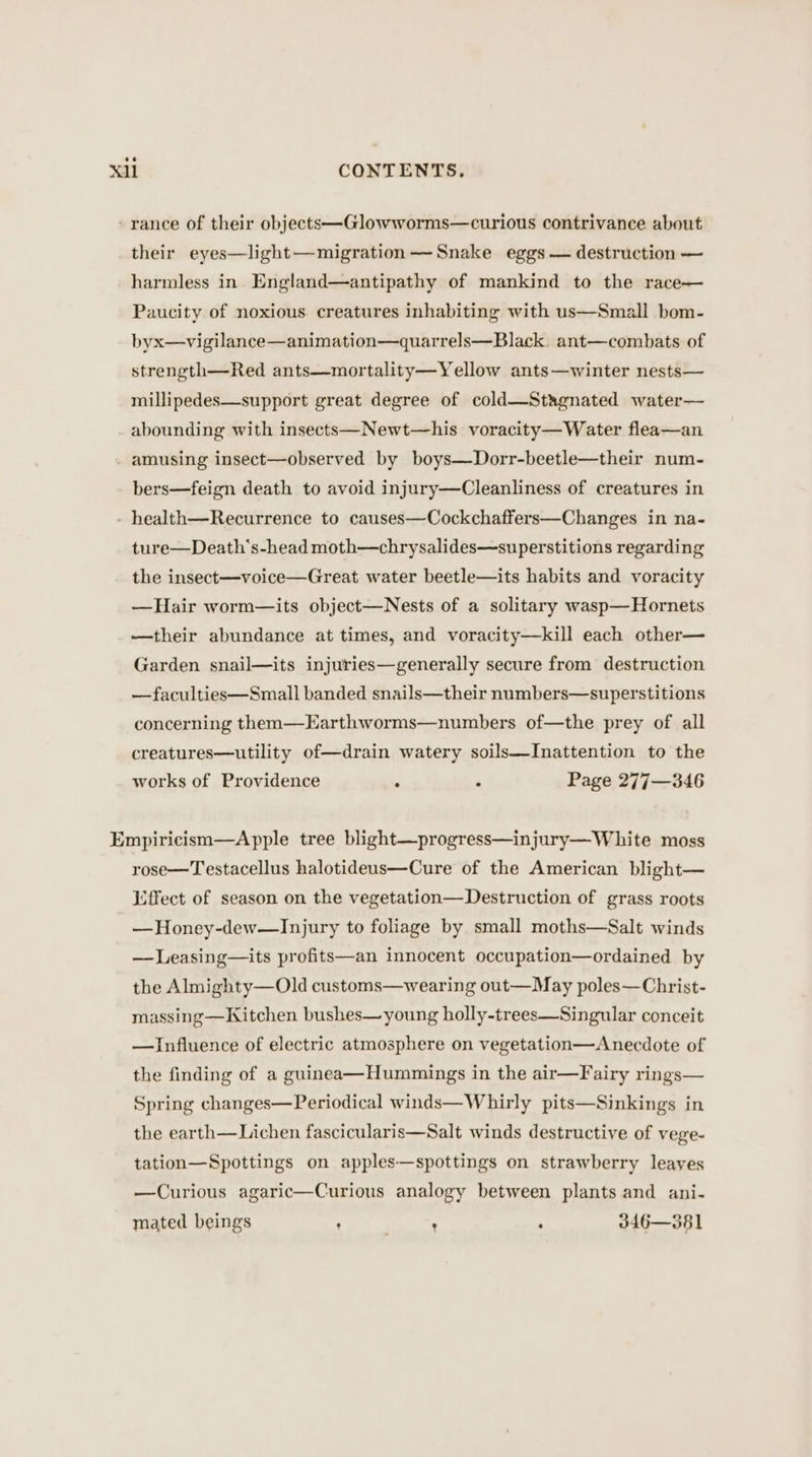 rance of their objects—Glowworms—curious contrivance about their eyes—light—migration— Snake eggs — destruction — harmless in England—antipathy of mankind to the race— Paucity of noxious creatures inhabiting with us—Small bom- byx—vigilance—animation—quarrels—Black. ant—combats of strength—Red ants—mortality—Yellow ants—winter nests— millipedes—support great degree of cold—Stagnated water— abounding with insects—Newt—his voracity—Water flea—an amusing insect—observed by boys—Dorr-beetle—their num- bers—feign death to avoid injury—Cleanliness of creatures in - health—Recurrence to causes—Cockchaffers—Changes in na- ture—Death‘s-head moth—chrysalides—superstitions regarding the insect—voice—Great water beetle—its habits and voracity —Hair worm—its object—Nests of a solitary wasp—Hornets —their abundance at times, and voracity—kill each other— Garden snail—its injuries—generally secure from destruction —faculties—Small banded snails—their numbers—superstitions concerning them—Earthworms—numbers of—the prey of all creatures—utility of—drain watery soils—Inattention to the works of Providence . ‘ Page 277—346 Empiricism—Apple tree blight—progress—injury—White moss rose—Testacellus halotideus—Cure of the American blight— Lffect of season on the vegetation—Destruction of grass roots —Honey-dew—Injury to foliage by small moths—Salt winds —Leasing—its profits—an innocent occupation—ordained by the Almighty—Old customs—wearing out—May poles—Christ- massing—Kitchen bushes— young holly-trees—Singular conceit —Influence of electric atmosphere on vegetation—Anecdote of the finding of a guinea—Hummings in the air—Fairy rings— Spring changes—Periodical winds—Whirly pits—Sinkings in the earth—Lichen fascicularis—Salt winds destructive of vege- tation—Spottings on apples—spottings on strawberry leaves —Curious agaric—Curious analogy between plants and ani- mated beings , ) : - 346—381
