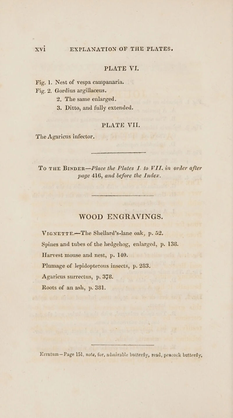 PLATE VI. Fig. 1. Nest of vespa campanaria. Fig. 2. Gordius argillaceus. 2. The same enlarged. 3. Ditto, and fully extended. PLATE VII. The Agaricus infector. To THE BinpER—Place the Plates I. to VII, in order after page 416, and before the Index. WOOD ENGRAVINGS. ViGNETTE.—The Shellard’s-lane oak, p. 52. Spines and tubes of the hedgehog, enlarged, p. 138. Harvest mouse and nest, p. 140. Plumage of lepidopterous insects, p. 283. Agaricus surrectus, p. 378. Roots of an ash, p. 381. Erratum— Page 151, note, for, admirable butterfly, read, peacock butterfly,