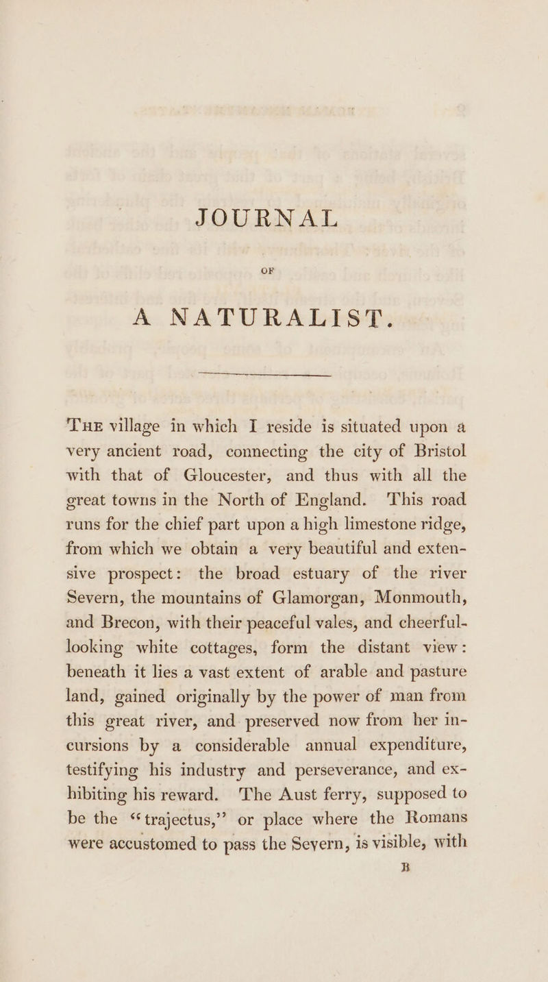 JOURNAL OF A NATURALIST. Tue village in which I reside is situated upon a very ancient road, connecting the city of Bristol with that of Gloucester, and thus with all the great towns in the North of England. ‘This road runs for the chief part upon a high limestone ridge, from which we obtain a very beautiful and exten- sive prospect: the broad estuary of the river Severn, the mountains of Glamorgan, Monmouth, and Brecon, with their peaceful vales, and cheerful- looking white cottages, form the distant view: beneath it lies a vast extent of arable and pasture land, gained originally by the power of man from this great river, and preserved now from her in- cursions by a considerable annual expenditure, testifying his industry and perseverance, and ex- hibiting his reward. The Aust ferry, supposed to be the “trajectus,’’ or place where the Romans were accustomed to pass the Seyern, is visible, with B