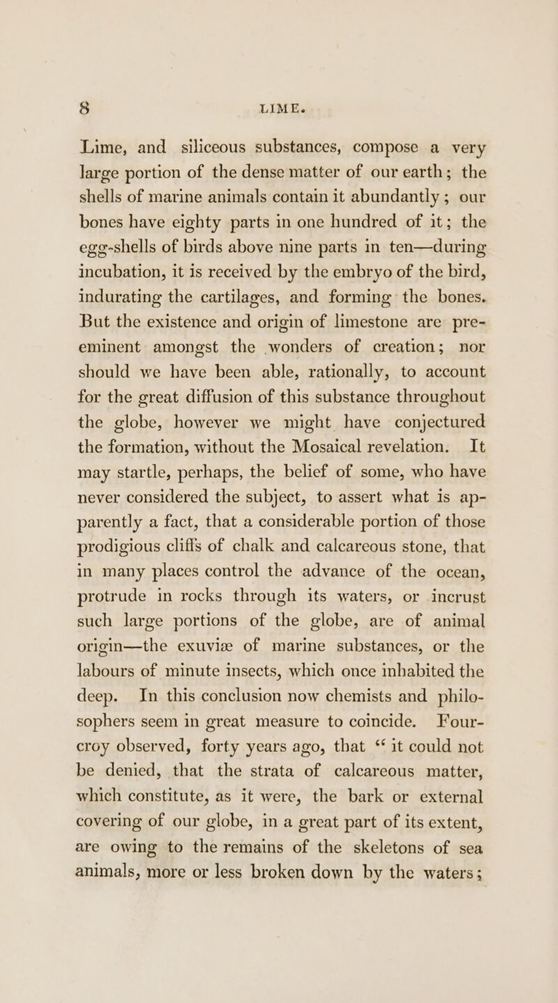 Lime, and _ siliceous substances, compose a very large portion of the dense matter of our earth; the shells of marine animals contain it abundantly ; our bones have eighty parts in one hundred of it; the ege-shells of birds above nine parts in ten—during incubation, it is received by the embryo of the bird, indurating the cartilages, and forming the bones. But the existence and origin of limestone are pre- eminent amongst the wonders of creation; nor should we have been able, rationally, to account for the great diffusion of this substance throughout the globe, however we might have conjectured the formation, without the Mosaical revelation. It may startle, perhaps, the belief of some, who have never considered the subject, to assert what is ap- parently a fact, that a considerable portion of those prodigious cliffs of chalk and calcareous stone, that in many places control the advance of the ocean, protrude in rocks through its waters, or incrust such large portions of the globe, are of animal origin—the exuvie of marine substances, or the labours of minute insects, which once inhabited the deep. In this conclusion now chemists and_philo- sophers seem in great measure to coincide. Four- croy observed, forty years ago, that ‘it could not be denied, that the strata of calcareous matter, which constitute, as it were, the bark or external covering of our globe, in a great part of its extent, are owing to the remains of the skeletons of sea animals, more or less broken down by the waters;