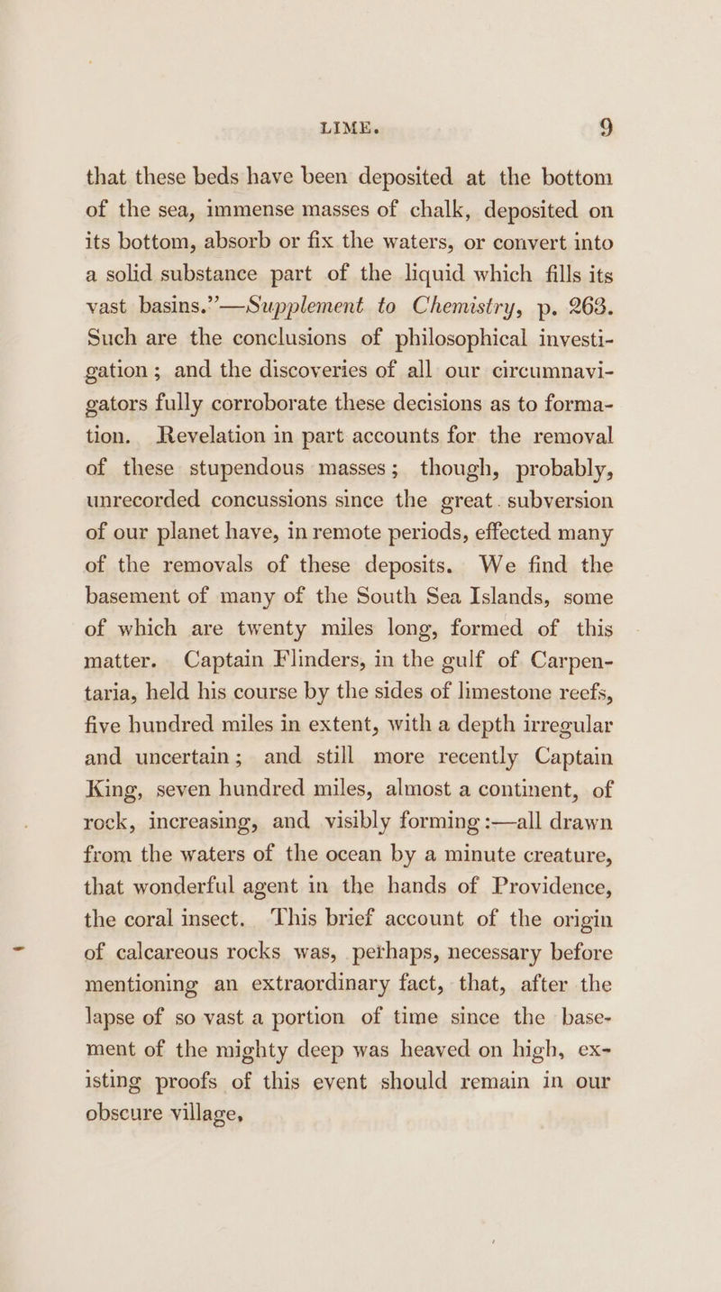 that these beds have been deposited at the bottom of the sea, immense masses of chalk, deposited on its bottom, absorb or fix the waters, or convert into a solid substance part of the liquid which fills its vast basins.” —Supplement to Chemistry, p. 263. Such are the conclusions of philosophical investi- gation ; and the discoveries of all our circumnavi- gators fully corroborate these decisions as to forma- tion. Revelation in part accounts for the removal of these stupendous masses; though, probably, unrecorded concussions since the great. subversion of our planet have, in remote periods, effected many of the removals of these deposits. We find the basement of many of the South Sea Islands, some of which are twenty miles long, formed of this matter. Captain Flinders, in the gulf of Carpen- taria, held his course by the sides of limestone reefs, five hundred miles in extent, with a depth irregular and uncertain; and still more recently Captain King, seven hundred miles, almost a continent, of rock, increasing, and visibly forming :—all drawn from the waters of the ocean by a minute creature, that wonderful agent in the hands of Providence, the coral insect. This brief account of the origin of calcareous rocks was, perhaps, necessary before mentioning an extraordinary fact, that, after the lapse of so vast a portion of time since the base- ment of the mighty deep was heaved on high, ex- isting proofs of this eyent should remain in our obscure village,