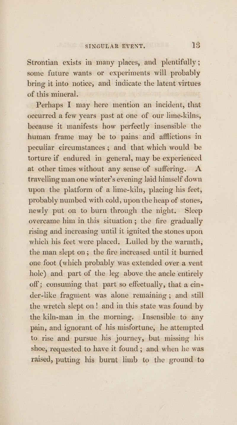 Strontian exists in many places, and _plentifully ; some future wants or experiments will probably bring it into notice, and indicate the latent virtues of this mineral. Perhaps I may here mention an incident, that occurred a few years past at one of our lime-kilns, because it manifests how perfectly insensible the human frame may be to pains and afflictions in peculiar circumstances; and that which would be torture if endured in general, may be experienced at other times without any sense of suffering. A travelling man one winter's evening laid himself down upon the platform of a lime-kiln, placing his feet, probably numbed with cold, upon the heap of stones, newly put on to burn through the night. Sleep overcame him in this situation; the fire gradually rising and increasing until it ignited the stones upon which his feet were placed. Lulled by the warmth, the man slept on; the fire increased until it burned one foot (which probably was extended over a vent hole) and part of the leg above the ancle entirely off; consuming that part so effectually, that a cin- der-like fragment was alone remaining ; and still the wretch slept on! and in this state was found by the kiln-man in the morning. Insensible to any pain, and ignorant of his misfortune, he attempted to rise and pursue his journey, but missing his shoe, requested to have it found; and when he was raised, putting his burnt limb to the ground to
