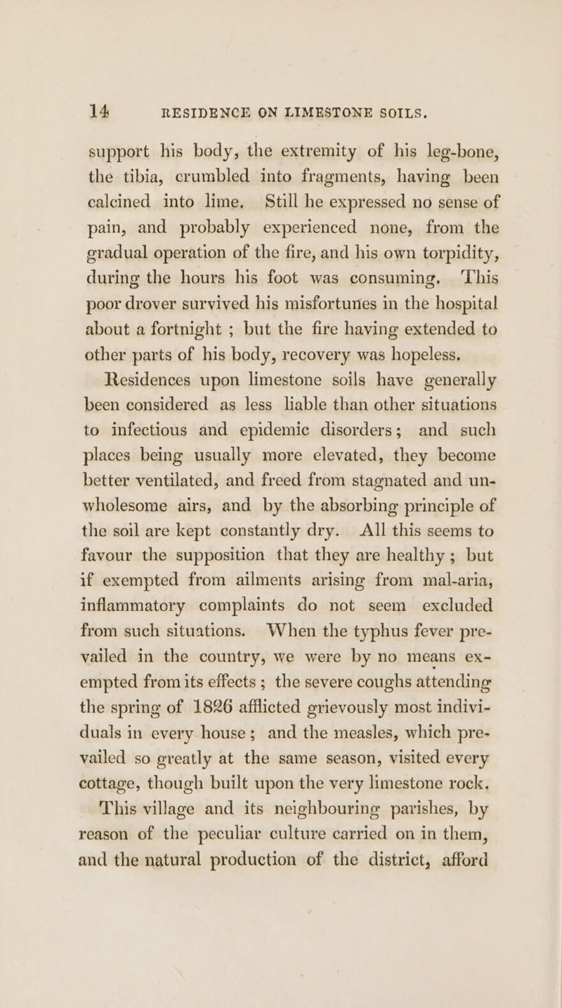 support his body, the extremity of his leg-bone, the tibia, crumbled into fragments, having been calcined into lime, Still he expressed no sense of pain, and probably experienced none, from the eradual operation of the fire, and his own torpidity, during the hours his foot was consuming, ‘This poor drover survived his misfortunes in the hospital about a fortnight ; but the fire having extended to other parts of his body, recovery was hopeless. Residences upon limestone soils have generally been considered as less liable than other situations to infectious and epidemic disorders; and such places being usually more elevated, they become better ventilated, and freed from stagnated and un- wholesome airs, and by the absorbing principle of the soil are kept constantly dry. All this seems to favour the supposition that they are healthy ; but if exempted from ailments arising from mal-aria, inflammatory complaints do not seem excluded from such situations. When the typhus fever pre- vailed in the country, we were by no means ex- empted from its effects ; the severe coughs attending the spring of 1826 afflicted grievously most indivi- duals in every house; and the measles, which pre- vailed so greatly at the same season, visited every cottage, though built upon the very limestone rock. This village and its neighbouring parishes, by reason of the peculiar culture carried on in them, and the natural production of the district, afford