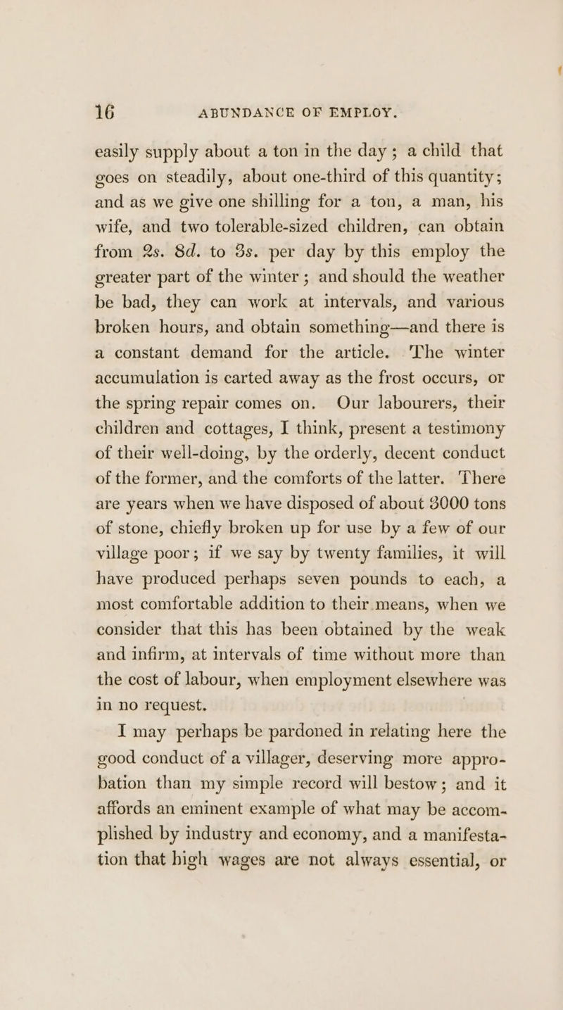 easily supply about a ton in the day; a child that goes on steadily, about one-third of this quantity; and as we give one shilling for a ton, a man, his wife, and two tolerable-sized children, can obtain from 2s. 8d. to 3s. per day by this employ the greater part of the winter ; and should the weather be bad, they can work at intervals, and various broken hours, and obtain something—and there is a constant demand for the article. The winter accumulation is carted away as the frost occurs, or the spring repair comes on. Our labourers, their children and cottages, I think, present a testimony of their well-doing, by the orderly, decent conduct of the former, and the comforts of the latter. There are years when we have disposed of about 3000 tons of stone, chiefly broken up for use by a few of our village poor; if we say by twenty families, it will have produced perhaps seven pounds to each, a most comfortable addition to their means, when we consider that this has been obtained by the weak and infirm, at intervals of time without more than the cost of labour, when employment elsewhere was in no request. I may perhaps be pardoned in relating here the good conduct of a villager, deserving more appro- bation than my simple record will bestow; and it affords an eminent example of what may be accom- plished by industry and economy, and a manifesta- tion that high wages are not always essential, or