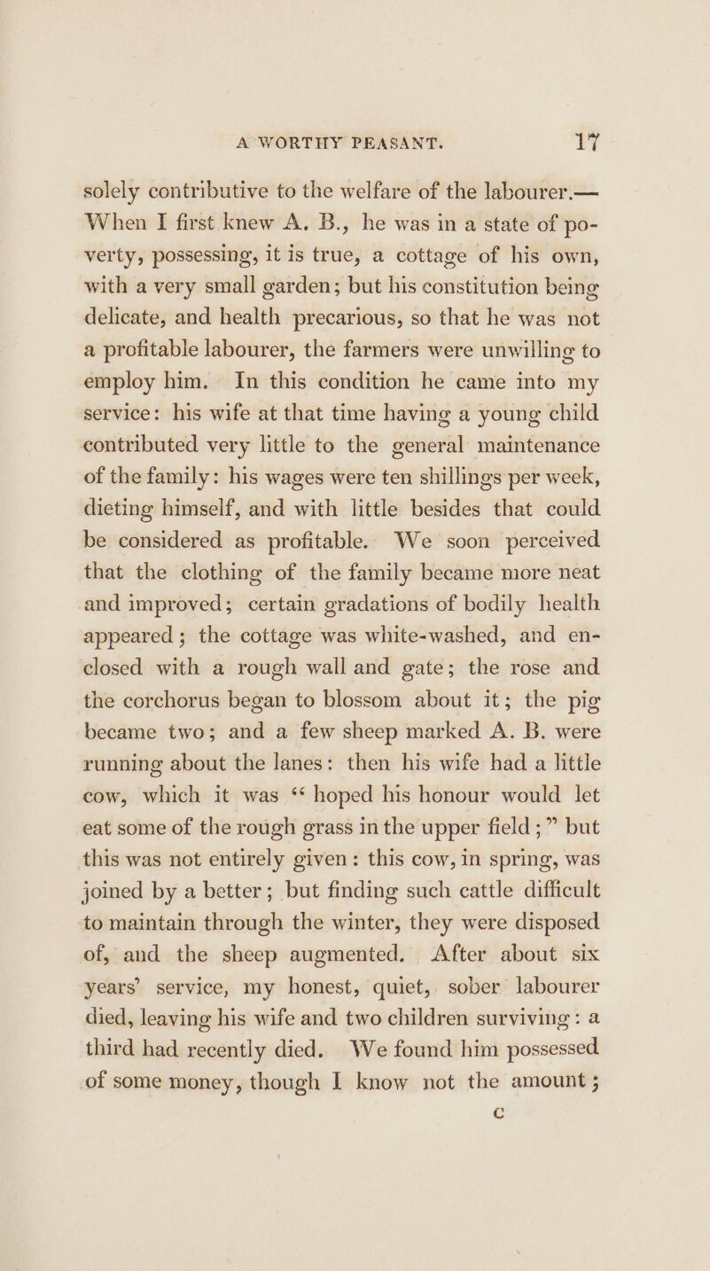 solely contributive to the welfare of the labourer.— When I first knew A, B., he was in a state of po- verty, possessing, it is true, a cottage of his own, with a very small garden; but his constitution being delicate, and health precarious, so that he was not a profitable labourer, the farmers were unwilling to employ him. In this condition he came into my service: his wife at that time having a young child contributed very little to the general maintenance of the family: his wages were ten shillings per week, dieting himself, and with little besides that could be considered as profitable. We soon perceived that the clothing of the family became more neat and improved; certain gradations of bodily health appeared; the cottage was white-washed, and en- closed with a rough wall and gate; the rose and the corchorus began to blossom about it; the pig became two; and a few sheep marked A. B. were running about the lanes: then his wife had a little cow, which it was ‘* hoped his honour would let eat some of the rough grass in the upper field ;” but this was not entirely given: this cow, in spring, was joined by a better; but finding such cattle difficult to maintain through the winter, they were disposed of, and the sheep augmented. After about six years’ service, my honest, quiet, sober labourer died, leaving his wife and two children surviving: a third had recently died. We found him possessed of some money, though I know not the amount ; c