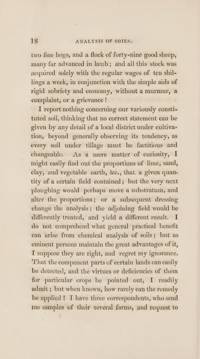 two fine hogs, and a flock of forty-nine good sheep, many far advanced in lamb; and all this stock was acquired solely with the regular wages of ten shil- lings a week, in conjunction with the simple aids of rigid sobriety and economy, without a murmur, a complaint, or a grievance ! I report nothing concerning our variously consti- tuted soil, thinking that no correct statement can be given by any detail of a local district under cultiva- tion, beyond generally observing its tendency, as every soil under tillage must be factitious and changeable. As a mere matter of curiosity, I might easily find out the proportions of lime, sand, clay, and vegetable earth, &amp;c., that a given quan- tity of a certain field contained; but the very next ploughing would perhaps move a substratum, and alter the proportions; or a subsequent dressing change the analysis: the adjoining field would be differently treated, and yield a different result. I do not comprehend what general practical benefit can arise from chemical analysis of soils; but as eminent persons maintain the great advantages of it, I suppose they are right, and regret my ignorance. ‘That the component parts of certain lands can easily be detected, and the virtues or deficiencies of them for particular crops be pointed out, I readily admit ; but when known, how rarely can the remedy be applied ! I have three correspondents, who send me samples of their several farms, and request to