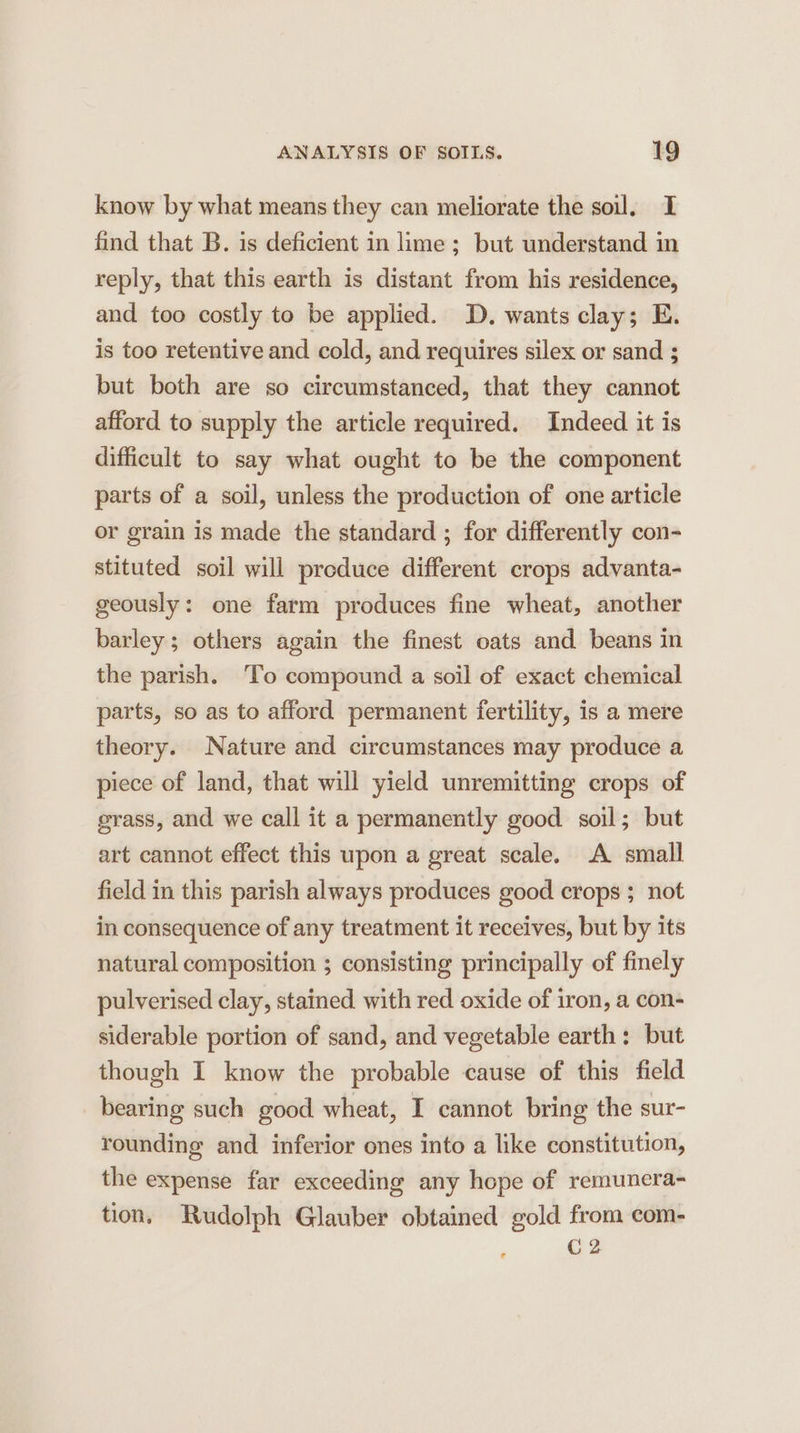 know by what means they can meliorate the soil, I find that B. is deficient in lime ; but understand in reply, that this earth is distant from his residence, and too costly to be applied. D. wants clay; E. is too retentive and cold, and requires silex or sand ; but both are so circumstanced, that they cannot afford to supply the article required. Indeed it is difficult to say what ought to be the component parts of a soil, unless the production of one article or grain is made the standard ; for differently con- stituted soil will produce different crops advanta- geously: one farm produces fine wheat, another barley; others again the finest oats and beans in the parish. To compound a soil of exact chemical parts, so as to afford permanent fertility, is a mere theory. Nature and circumstances may produce a piece of land, that will yield unremitting crops of grass, and we call it a permanently good soil; but art cannot effect this upon a great scale. A small field in this parish always produces good crops ; not in consequence of any treatment it receives, but by its natural composition ; consisting principally of finely pulverised clay, stained with red oxide of iron, a con- siderable portion of sand, and vegetable earth: but though I know the probable cause of this field bearing such good wheat, I cannot bring the sur- rounding and inferior ones into a like constitution, the expense far exceeding any hope of remunera- tion, Rudolph Glauber obtained gold from com- C2
