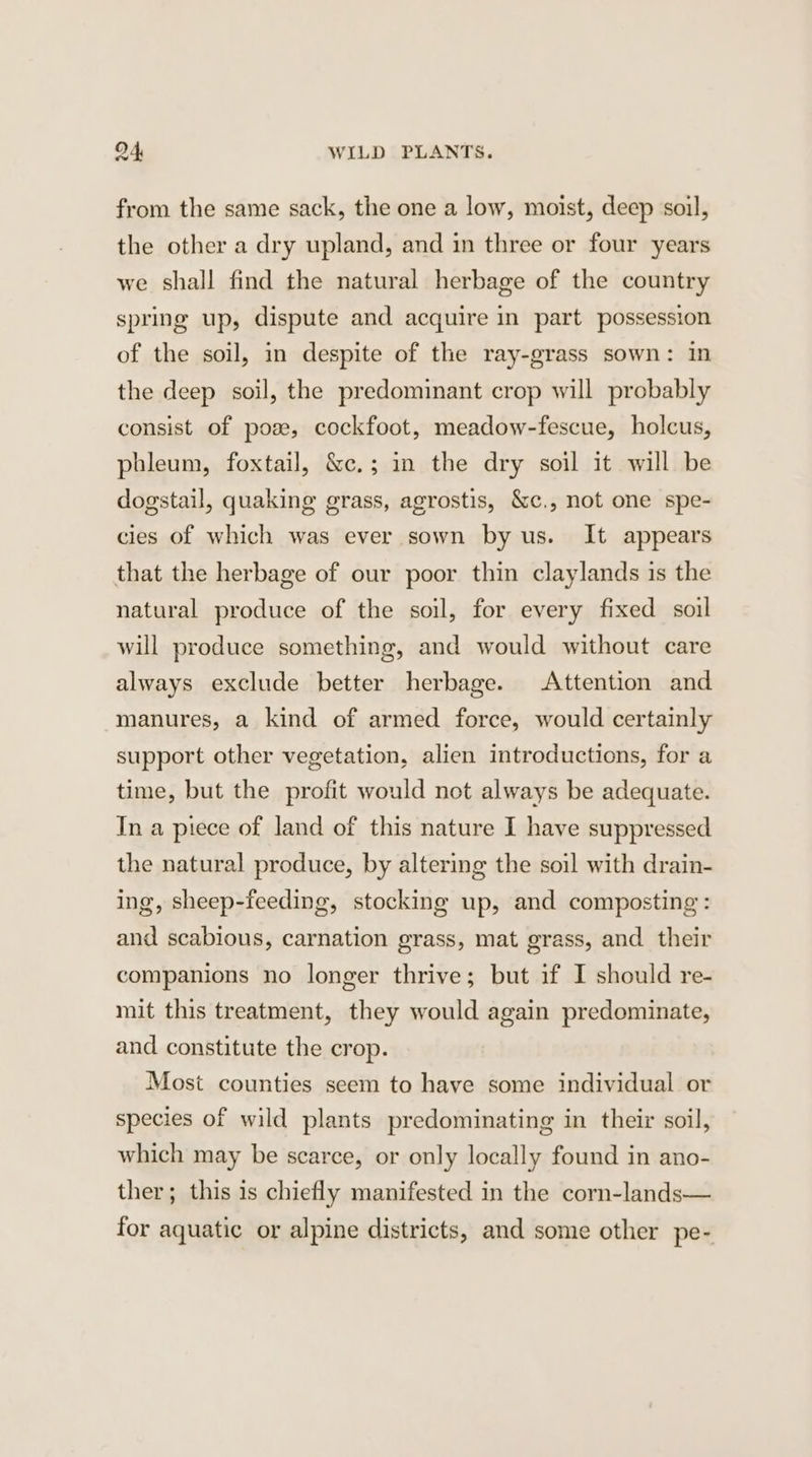 from the same sack, the one a low, moist, deep soil, the other a dry upland, and in three or four years we shall find the natural herbage of the country spring up, dispute and acquire in part possession of the soil, in despite of the ray-grass sown: in the deep soil, the predominant crop will probably consist of poze, cockfoot, meadow-fescue, holcus, phleum, foxtail, &amp;c.; in the dry soil it will be dogstail, quaking grass, agrostis, &amp;c., not one spe- cies of which was ever sown by us. It appears that the herbage of our poor thin claylands is the natural produce of the soil, for every fixed soil g, and would without care always exclude better herbage. Attention and will produce somethin manures, a kind of armed force, would certainly support other vegetation, alien introductions, for a time, but the profit would not always be adequate. In a piece of land of this nature I have suppressed the natural produce, by altering the soil with drain- ing, sheep-feeding, stocking up, and composting : and scabious, carnation grass, mat grass, and their companions no longer thrive; but if I should re- mit this treatment, they would again predominate, and constitute the crop. Most counties seem to have some individual or species of wild plants predominating in their soil, which may be scarce, or only locally found in ano- ther; this is chiefly manifested in the corn-lands— for aquatic or alpine districts, and some other pe-