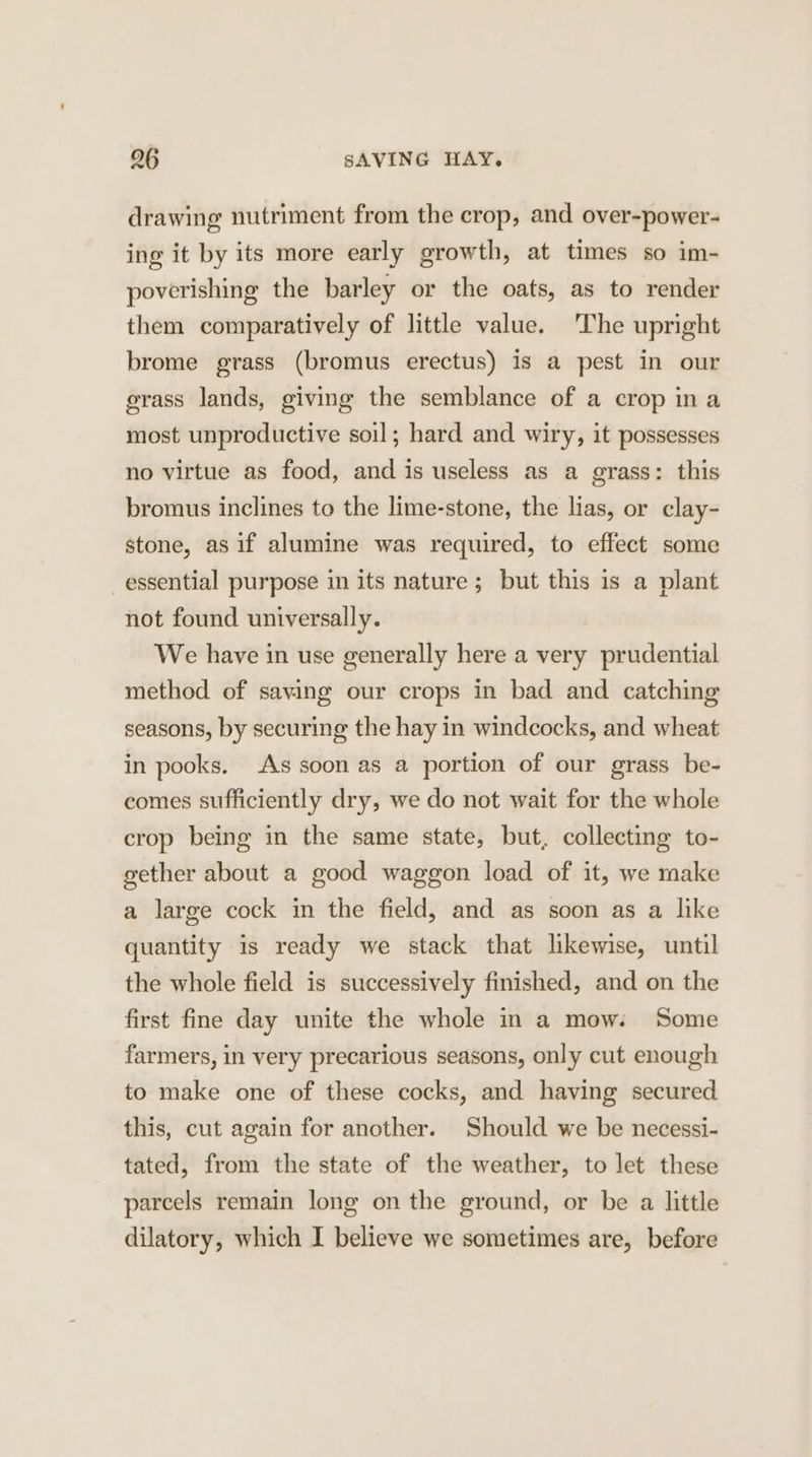 296 SAVING HAY. drawing nutriment from the crop, and over-power- ing it by its more early growth, at times so im- poverishing the barley or the oats, as to render them comparatively of little value. 'The upright brome grass (bromus erectus) is a pest in our erass lands, giving the semblance of a crop ina most unproductive soil; hard and wiry, it possesses no virtue as food, and is useless as a grass: this bromus inclines to the lime-stone, the lias, or clay- stone, as if alumine was required, to effect some essential purpose in its nature; but this is a plant not found universally. We have in use generally here a very prudential method of saving our crops in bad and catching seasons, by securing the hay in windcocks, and wheat in pooks. As soon as a portion of our grass be- comes sufficiently dry, we do not wait for the whole crop being in the same state, but, collecting to- gether about a good waggon load of it, we make a large cock in the field, and as soon as a like quantity is ready we stack that likewise, until the whole field is successively finished, and on the first fine day unite the whole in a mow: Some farmers, in very precarious seasons, only cut enough to make one of these cocks, and having secured this, cut again for another. Should we be necessi- tated, from the state of the weather, to let these parcels remain long on the ground, or be a little dilatory, which I believe we sometimes are, before