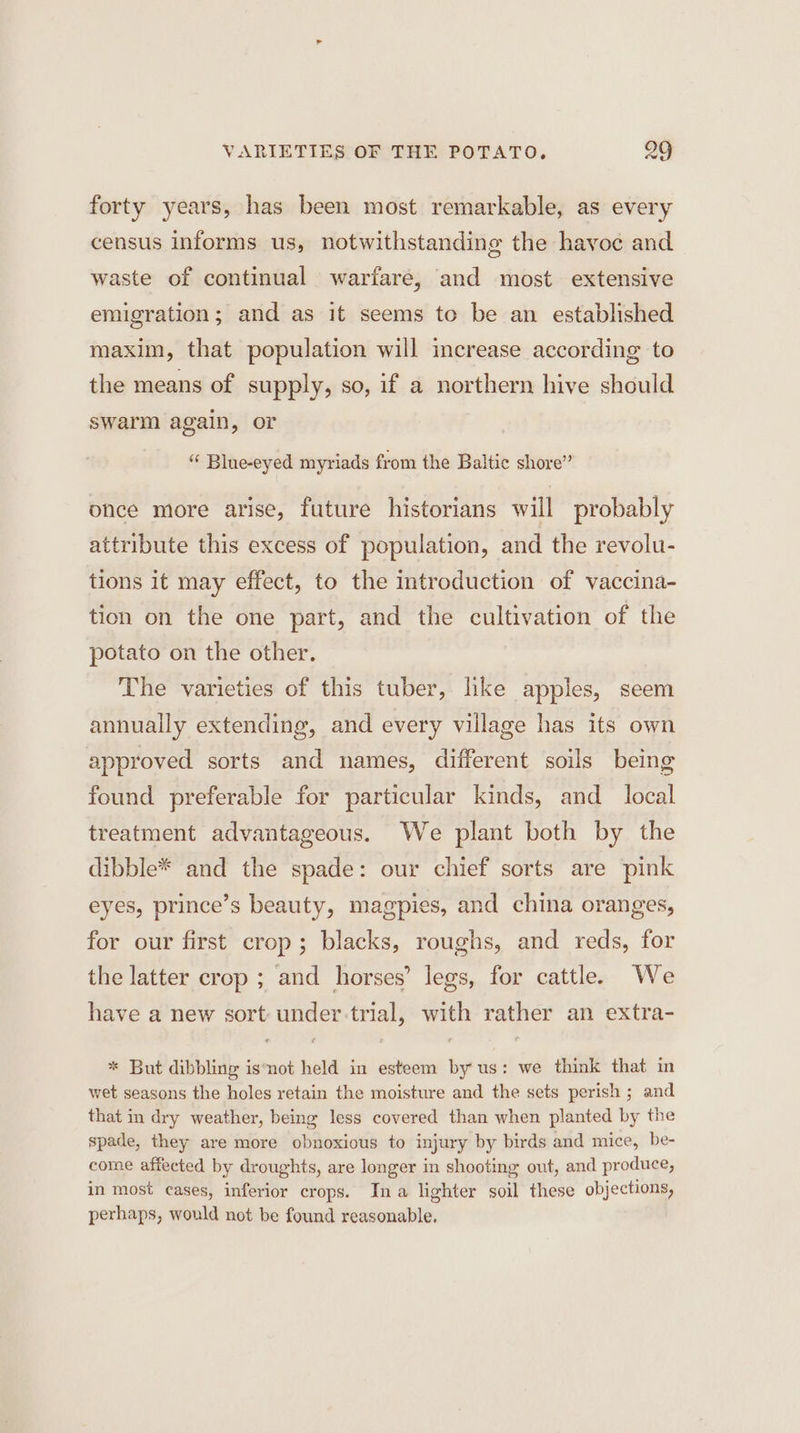 VARIETIES OF THE POTATO, 289 forty years, has been most remarkable, as every census informs us, notwithstanding the havoe and waste of continual warfare, and most extensive emigration; and as it seems to be an established maxim, that population will increase according to the means of supply, so, if a northern hive should swarm again, or “ Blue-eyed myriads from the Baltic shore” once more arise, future historians will probably attribute this excess of population, and the revolu- tions it may effect, to the introduction of vaccina- tion on the one part, and the cultivation of the potato on the other. The varieties of this tuber, like apples, seem annually extending, and every village has its own approved sorts and names, different soils being found preferable for particular kinds, and _ local treatment advantageous. We plant both by the dibble* and the spade: our chief sorts are pink eyes, prince’s beauty, magpies, and china oranges, for our first crop; blacks, roughs, and reds, for the latter crop ; and horses’ legs, for cattle. We have a new sort: under-trial, with rather an extra- * But dibbling isnot held in esteem by us: we think that in wet seasons the holes retain the moisture and the sets perish ; and that in dry weather, being less covered than when planted by the spade, they are more obnoxious to injury by birds and mice, be- come affected by droughts, are longer in shooting out, and produce, in most cases, inferior crops. Ina lighter soil these objections, perhaps, would not be found reasonable.