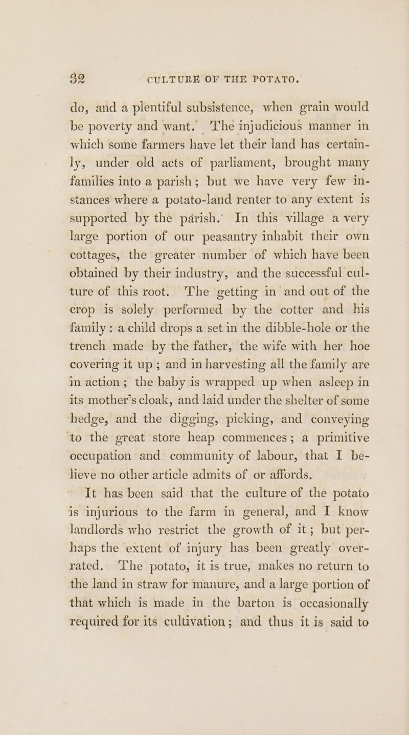 392 CULTURE OF THE POTATO. do, and a plentiful subsistence, when grain would be poverty and want. The injudicious manner in which some farmers have let their land has certain- ly, under old acts of parliament, brought many families into a parish; but we have very few in- stances where a potato-land renter to any extent is supported by the parish. In this village a very large portion of our peasantry inhabit their own cottages, the greater number of which have been obtained by their industry, and the successful cul- ture of this root. The getting in and out of the crop is solely performed by the cotter and_ his family : a child drops a set in the dibble-hole or the trench made by the father, the wife with her hoe covering it up ; and in harvesting all the family are in action; the baby is wrapped up when asleep in its mother’s cloak, and laid under the shelter of some hedge, and the digging, picking, and conveying ‘to the great store heap commences; a primitive occupation and community of labour, that I be- lieve no other article admits of or affords. It has been said that the culture of the potato is injurious to the farm in general, and I know landlords who restrict the growth of it; but per- haps the extent of injury has been greatly over- rated. The potato, it is true, makes no return to the land in straw for manure, and a large portion of that which is made in the barton is occasionally required for its cultivation; and thus it is said to