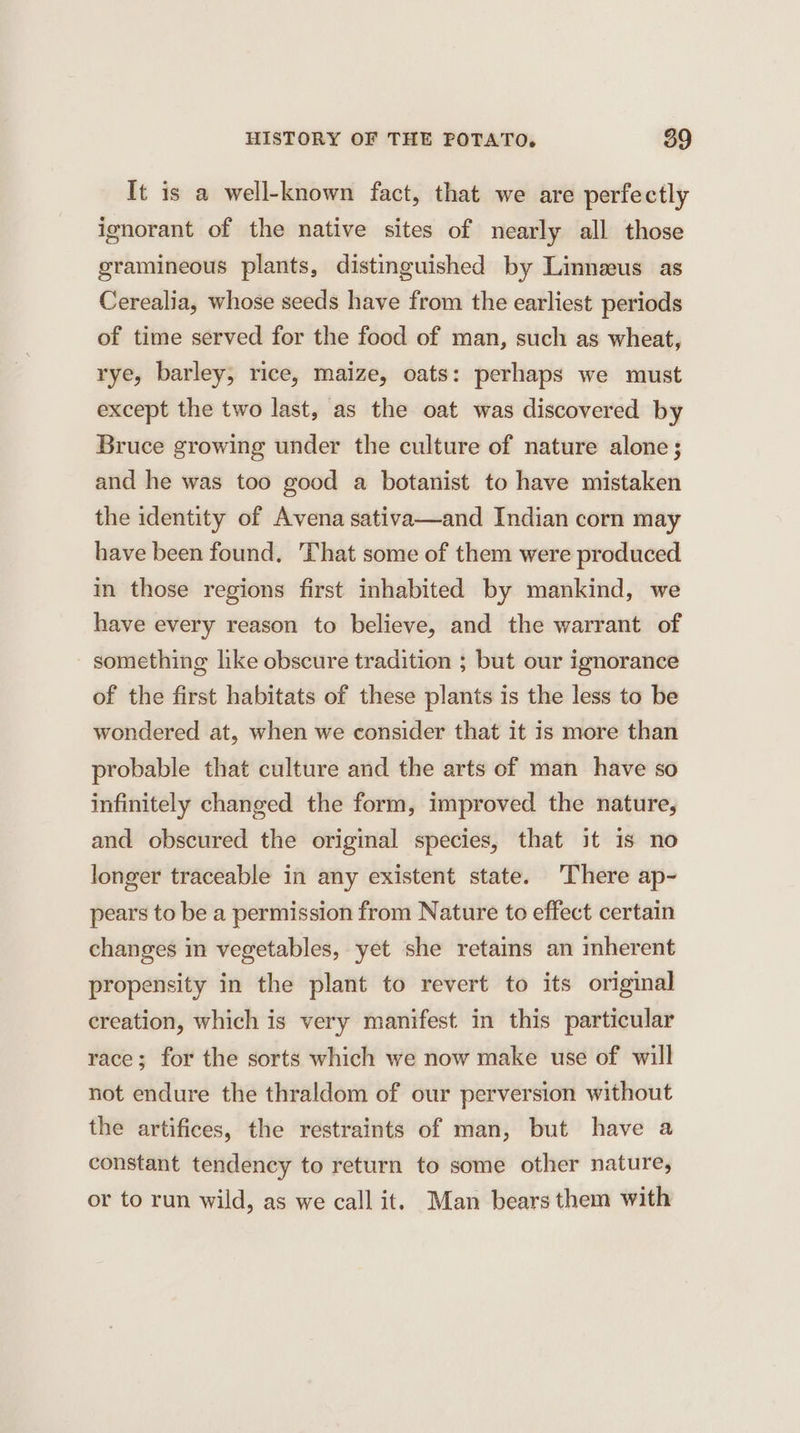 It is a well-known fact, that we are perfectly ignorant of the native sites of nearly all those gramineous plants, distinguished by Linneus as Cerealia, whose seeds have from the earliest periods of time served for the food of man, such as wheat, rye, barley, rice, maize, oats: perhaps we must except the two last, as the oat was discovered by Bruce growing under the culture of nature alone; and he was too good a botanist to have mistaken the identity of Avena sativa—and Indian corn may have been found. That some of them were produced in those regions first inhabited by mankind, we have every reason to believe, and the warrant of something like obscure tradition ; but our ignorance of the first habitats of these plants is the less to be wondered at, when we consider that it is more than probable that culture and the arts of man have so infinitely changed the form, improved the nature, and obscured the original species, that it is no longer traceable in any existent state. There ap- pears to be a permission from Nature to effect certain changes in vegetables, yet she retains an mherent propensity in the plant to revert to its original creation, which is very manifest in this particular race; for the sorts which we now make use of will not endure the thraldom of our perversion without the artifices, the restraints of man, but have a constant tendency to return to some other nature, or to run wild, as we call it. Man bears them with