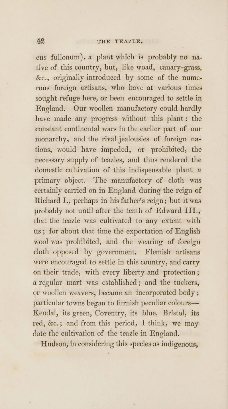 cus fullonum), a plant which is probably no na- tive of this country, but, like woad, canary-grass, &amp;c., originally introduced by some of the nume- rous foreign artisans, who have at various times sought refuge here, or been encouraged to settle in England. Our woollen manufactory could hardly have made any progress without this plant: the constant continental wars in the earlier part of our monarchy, and the rival jealousies of foreign na- tions, would have impeded, or prohibited, the necessary supply of teazles, and thus rendered the domestic cultivation of this indispensable plant a primary object. ‘Phe manufactory of cloth was certainly carried on in England during the reign of Richard I., perhaps in his father’s reign; but it was probably not until after the tenth of Edward III, that the teazle was cultivated to any extent with us; for about that time the exportation of English wool was prohibited, and the wearing of foreign cloth opposed by government. Flemish artisans were encouraged to settle in this country, and carry on their trade, with every liberty and protection ; aregular mart was established; and the tuckers, or woollen weavers, became an incorporated body ; particular towns began to furnish peculiar colours— Kendal, its green, Coventry, its blue, Bristol, its red, &amp;c.; and from this period, I think, we may date the cultivation of the teazle in England. Hudson, in considering this species as indigenous,